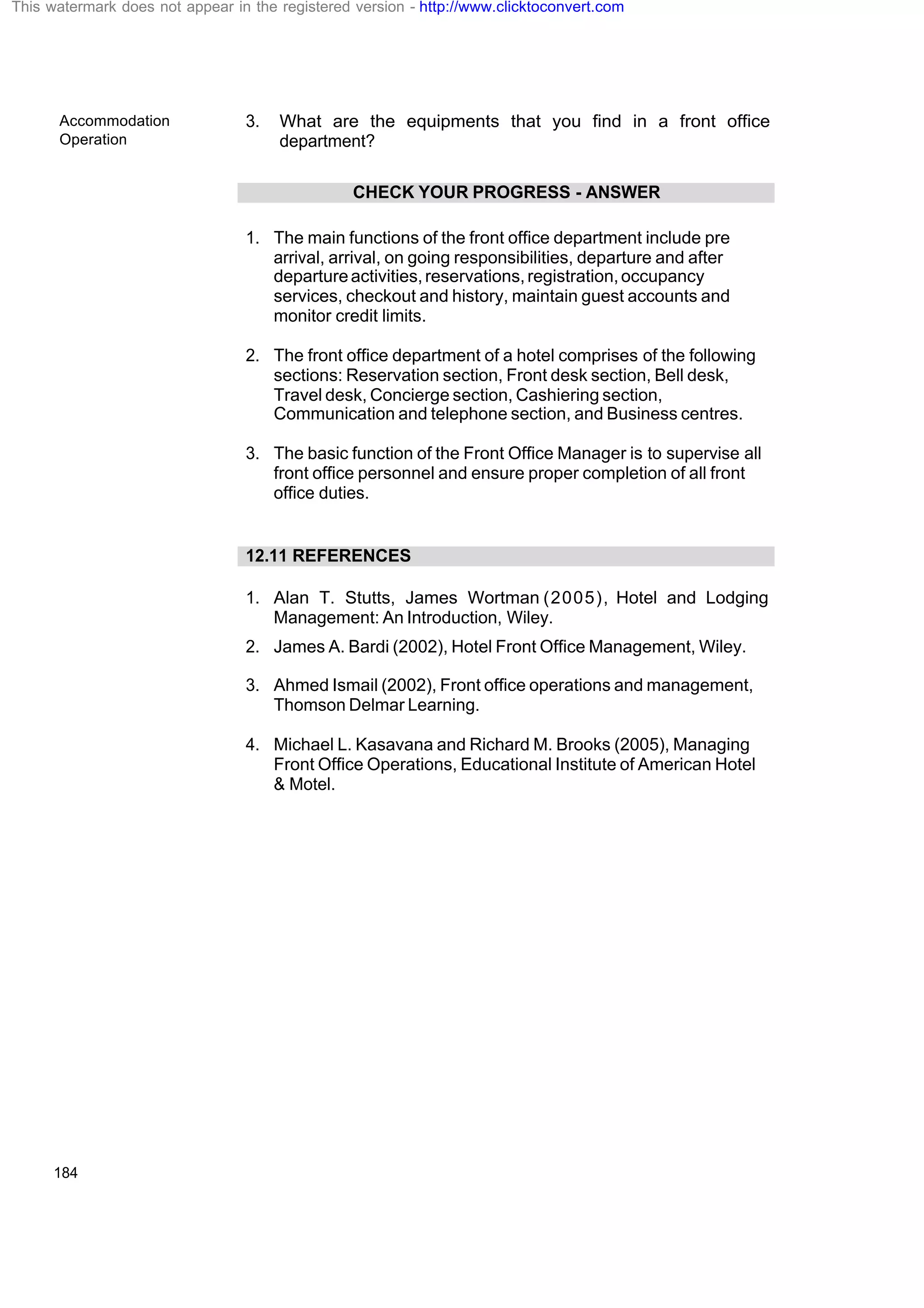Accommodation
Operation
184
3. What are the equipments that you find in a front office
department?
CHECK YOUR PROGRESS - ANSWER
1. The main functions of the front office department include pre
arrival, arrival, on going responsibilities, departure and after
departureactivities,reservations,registration,occupancy
services, checkout and history, maintain guest accounts and
monitor credit limits.
2. The front office department of a hotel comprises of the following
sections: Reservation section, Front desk section, Bell desk,
Travel desk, Concierge section, Cashiering section,
Communication and telephone section, and Business centres.
3. The basic function of the Front Office Manager is to supervise all
front office personnel and ensure proper completion of all front
office duties.
12.11 REFERENCES
1. Alan T. Stutts, James Wortman (2005), Hotel and Lodging
Management: An Introduction, Wiley.
2. James A. Bardi (2002), Hotel Front Office Management, Wiley.
3. Ahmed Ismail (2002), Front office operations and management,
Thomson Delmar Learning.
4. Michael L. Kasavana and Richard M. Brooks (2005), Managing
Front Office Operations, Educational Institute of American Hotel
& Motel.
This watermark does not appear in the registered version - http://www.clicktoconvert.com
 