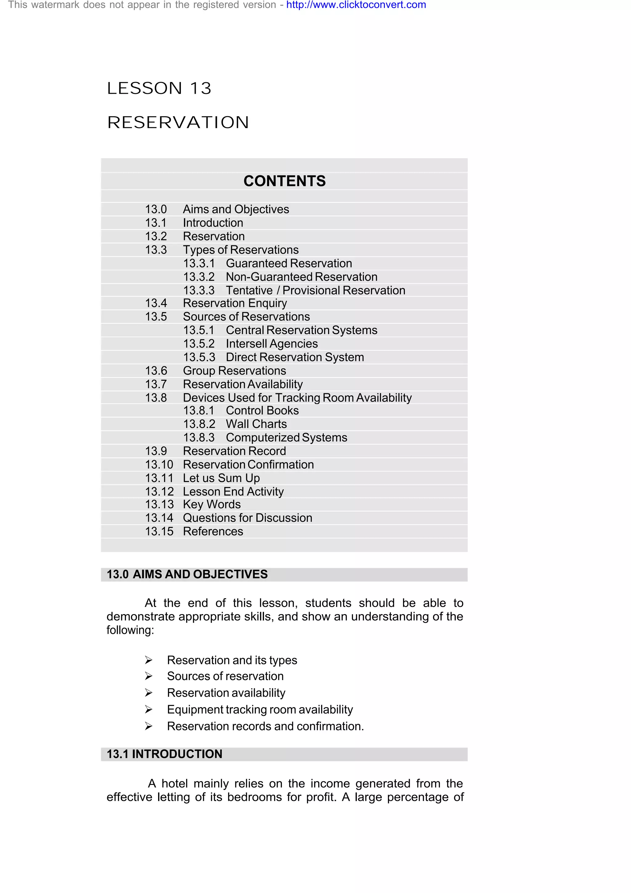 LESSON 13
RESERVATION
CONTENTS
13.0 Aims and Objectives
13.1 Introduction
13.2 Reservation
13.3 Types of Reservations
13.3.1 Guaranteed Reservation
13.3.2 Non-Guaranteed Reservation
13.3.3 Tentative / Provisional Reservation
13.4 Reservation Enquiry
13.5 Sources of Reservations
13.5.1 Central Reservation Systems
13.5.2 Intersell Agencies
13.5.3 Direct Reservation System
13.6 Group Reservations
13.7 ReservationAvailability
13.8 Devices Used for Tracking Room Availability
13.8.1 Control Books
13.8.2 Wall Charts
13.8.3 ComputerizedSystems
13.9 Reservation Record
13.10 ReservationConfirmation
13.11 Let us Sum Up
13.12 Lesson End Activity
13.13 Key Words
13.14 Questions for Discussion
13.15 References
13.0 AIMS AND OBJECTIVES
At the end of this lesson, students should be able to
demonstrate appropriate skills, and show an understanding of the
following:
Ø Reservation and its types
Ø Sources of reservation
Ø Reservation availability
Ø Equipment tracking room availability
Ø Reservation records and confirmation.
13.1 INTRODUCTION
A hotel mainly relies on the income generated from the
effective letting of its bedrooms for profit. A large percentage of
This watermark does not appear in the registered version - http://www.clicktoconvert.com
 