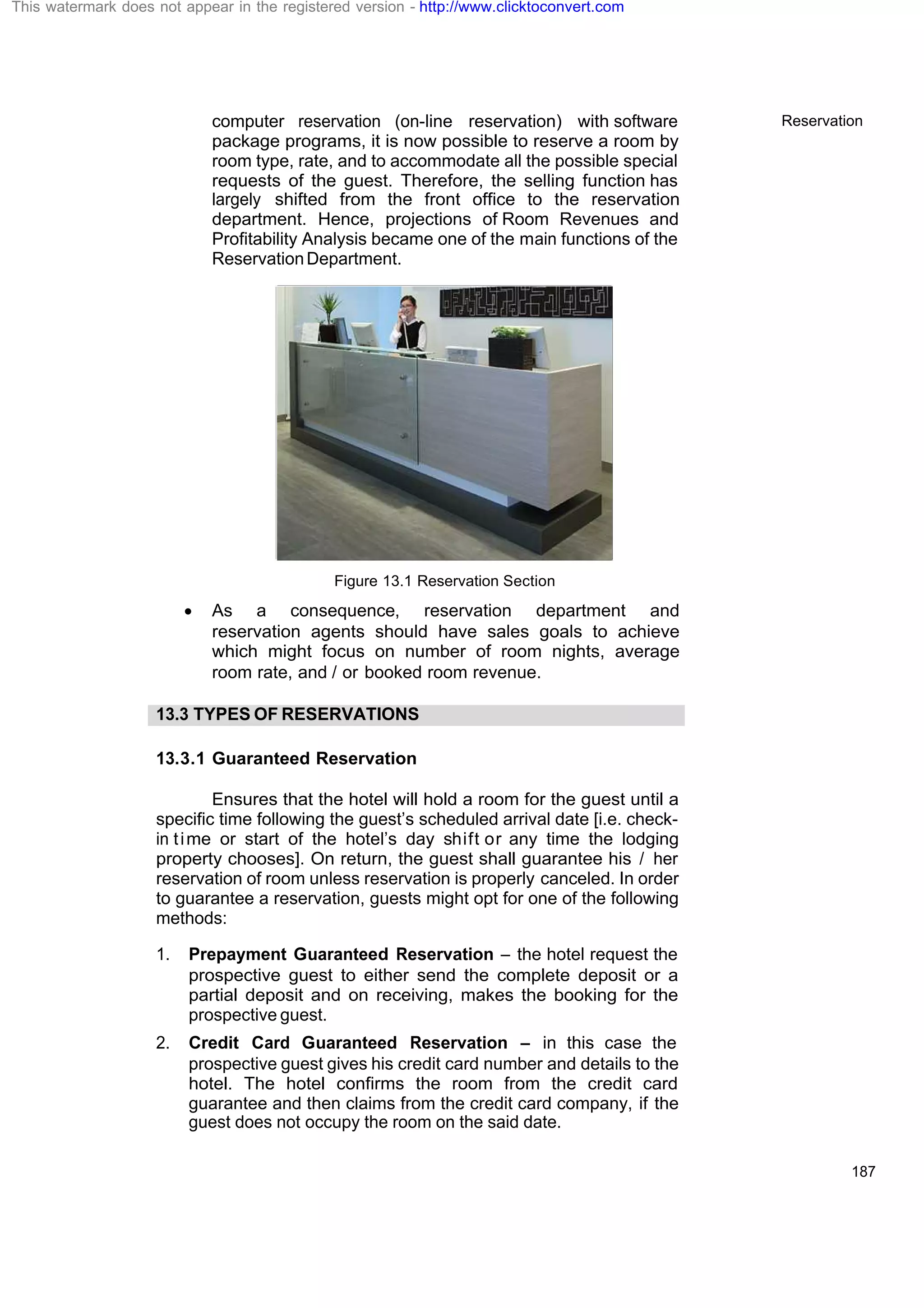 Reservation
187
computer reservation (on-line reservation) with software
package programs, it is now possible to reserve a room by
room type, rate, and to accommodate all the possible special
requests of the guest. Therefore, the selling function has
largely shifted from the front office to the reservation
department. Hence, projections of Room Revenues and
Profitability Analysis became one of the main functions of the
ReservationDepartment.
Figure 13.1 Reservation Section
· As a consequence, reservation department and
reservation agents should have sales goals to achieve
which might focus on number of room nights, average
room rate, and / or booked room revenue.
13.3 TYPES OF RESERVATIONS
13.3.1 Guaranteed Reservation
Ensures that the hotel will hold a room for the guest until a
specific time following the guest’s scheduled arrival date [i.e. check-
in time or start of the hotel’s day shift or any time the lodging
property chooses]. On return, the guest shall guarantee his / her
reservation of room unless reservation is properly canceled. In order
to guarantee a reservation, guests might opt for one of the following
methods:
1. Prepayment Guaranteed Reservation – the hotel request the
prospective guest to either send the complete deposit or a
partial deposit and on receiving, makes the booking for the
prospective guest.
2. Credit Card Guaranteed Reservation – in this case the
prospective guest gives his credit card number and details to the
hotel. The hotel confirms the room from the credit card
guarantee and then claims from the credit card company, if the
guest does not occupy the room on the said date.
This watermark does not appear in the registered version - http://www.clicktoconvert.com
 