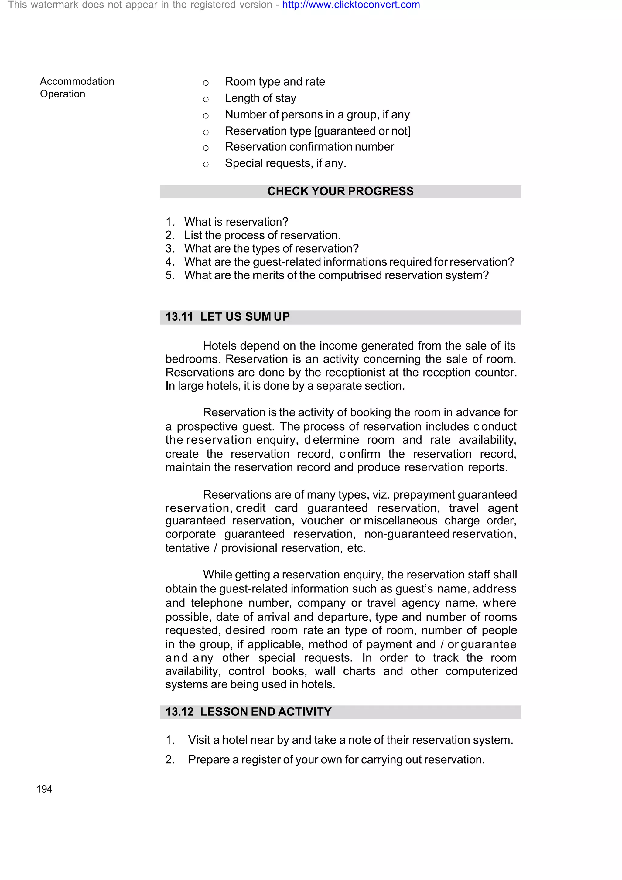 Accommodation
Operation
194
o Room type and rate
o Length of stay
o Number of persons in a group, if any
o Reservation type [guaranteed or not]
o Reservation confirmation number
o Special requests, if any.
CHECK YOUR PROGRESS
1. What is reservation?
2. List the process of reservation.
3. What are the types of reservation?
4. What are the guest-related informations required for reservation?
5. What are the merits of the computrised reservation system?
13.11 LET US SUM UP
Hotels depend on the income generated from the sale of its
bedrooms. Reservation is an activity concerning the sale of room.
Reservations are done by the receptionist at the reception counter.
In large hotels, it is done by a separate section.
Reservation is the activity of booking the room in advance for
a prospective guest. The process of reservation includes c onduct
the reservation enquiry, d etermine room and rate availability,
create the reservation record, c onfirm the reservation record,
maintain the reservation record and produce reservation reports.
Reservations are of many types, viz. prepayment guaranteed
reservation, credit card guaranteed reservation, travel agent
guaranteed reservation, voucher or miscellaneous charge order,
corporate guaranteed reservation, non-guaranteed reservation,
tentative / provisional reservation, etc.
While getting a reservation enquiry, the reservation staff shall
obtain the guest-related information such as guest’s name, address
and telephone number, company or travel agency name, where
possible, date of arrival and departure, type and number of rooms
requested, desired room rate an type of room, number of people
in the group, if applicable, method of payment and / or guarantee
and any other special requests. In order to track the room
availability, control books, wall charts and other computerized
systems are being used in hotels.
13.12 LESSON END ACTIVITY
1. Visit a hotel near by and take a note of their reservation system.
2. Prepare a register of your own for carrying out reservation.
This watermark does not appear in the registered version - http://www.clicktoconvert.com
 