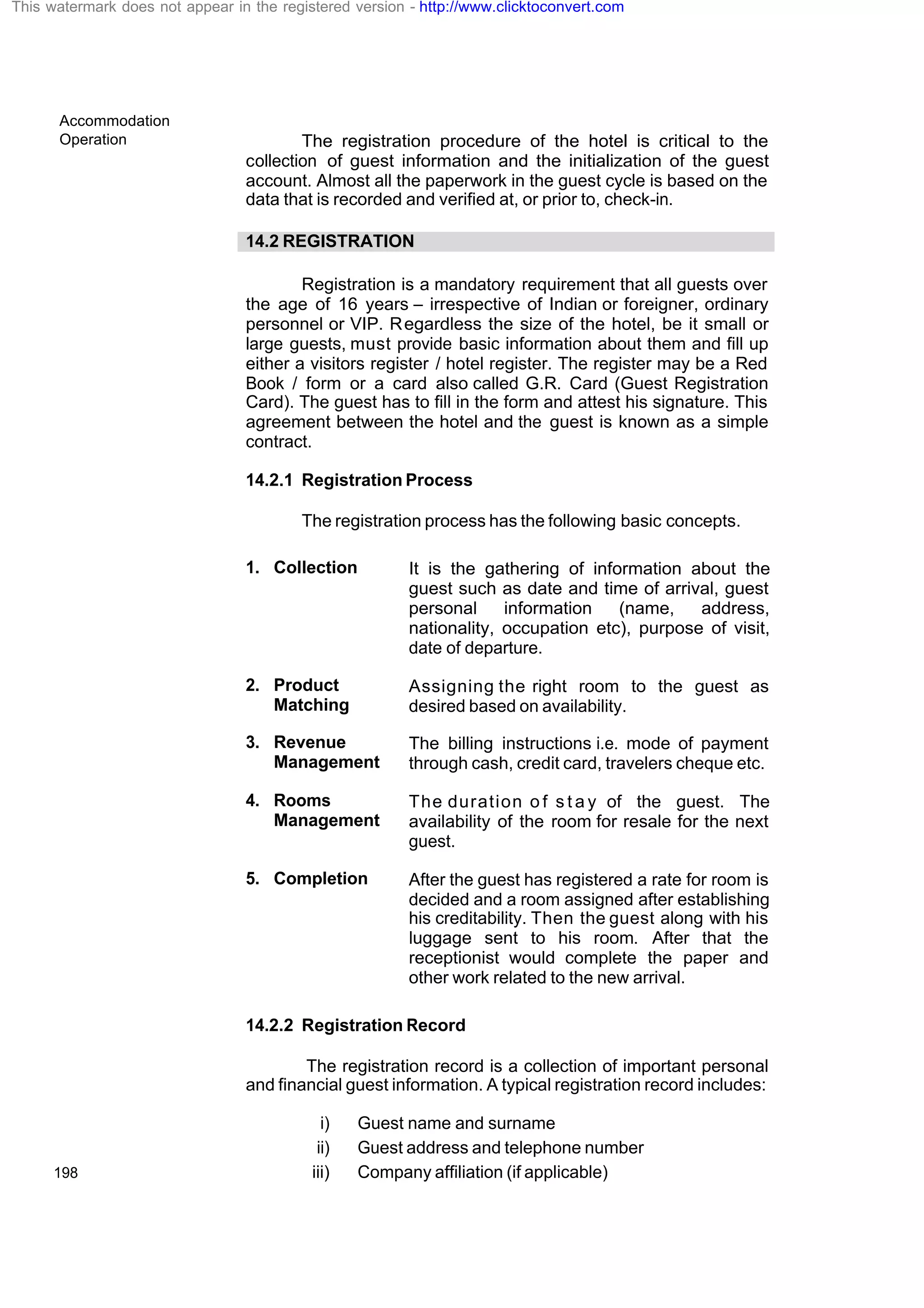 Accommodation
Operation
198
The registration procedure of the hotel is critical to the
collection of guest information and the initialization of the guest
account. Almost all the paperwork in the guest cycle is based on the
data that is recorded and verified at, or prior to, check-in.
14.2 REGISTRATION
Registration is a mandatory requirement that all guests over
the age of 16 years – irrespective of Indian or foreigner, ordinary
personnel or VIP. Regardless the size of the hotel, be it small or
large guests, must provide basic information about them and fill up
either a visitors register / hotel register. The register may be a Red
Book / form or a card also called G.R. Card (Guest Registration
Card). The guest has to fill in the form and attest his signature. This
agreement between the hotel and the guest is known as a simple
contract.
14.2.1 Registration Process
The registration process has the following basic concepts.
1. Collection It is the gathering of information about the
guest such as date and time of arrival, guest
personal information (name, address,
nationality, occupation etc), purpose of visit,
date of departure.
2. Product
Matching
Assigning the right room to the guest as
desired based on availability.
3. Revenue
Management
The billing instructions i.e. mode of payment
through cash, credit card, travelers cheque etc.
4. Rooms
Management
The duration o f s t a y of the guest. The
availability of the room for resale for the next
guest.
5. Completion After the guest has registered a rate for room is
decided and a room assigned after establishing
his creditability. Then the guest along with his
luggage sent to his room. After that the
receptionist would complete the paper and
other work related to the new arrival.
14.2.2 Registration Record
The registration record is a collection of important personal
and financial guest information. A typical registration record includes:
i) Guest name and surname
ii) Guest address and telephone number
iii) Company affiliation (if applicable)
This watermark does not appear in the registered version - http://www.clicktoconvert.com
 