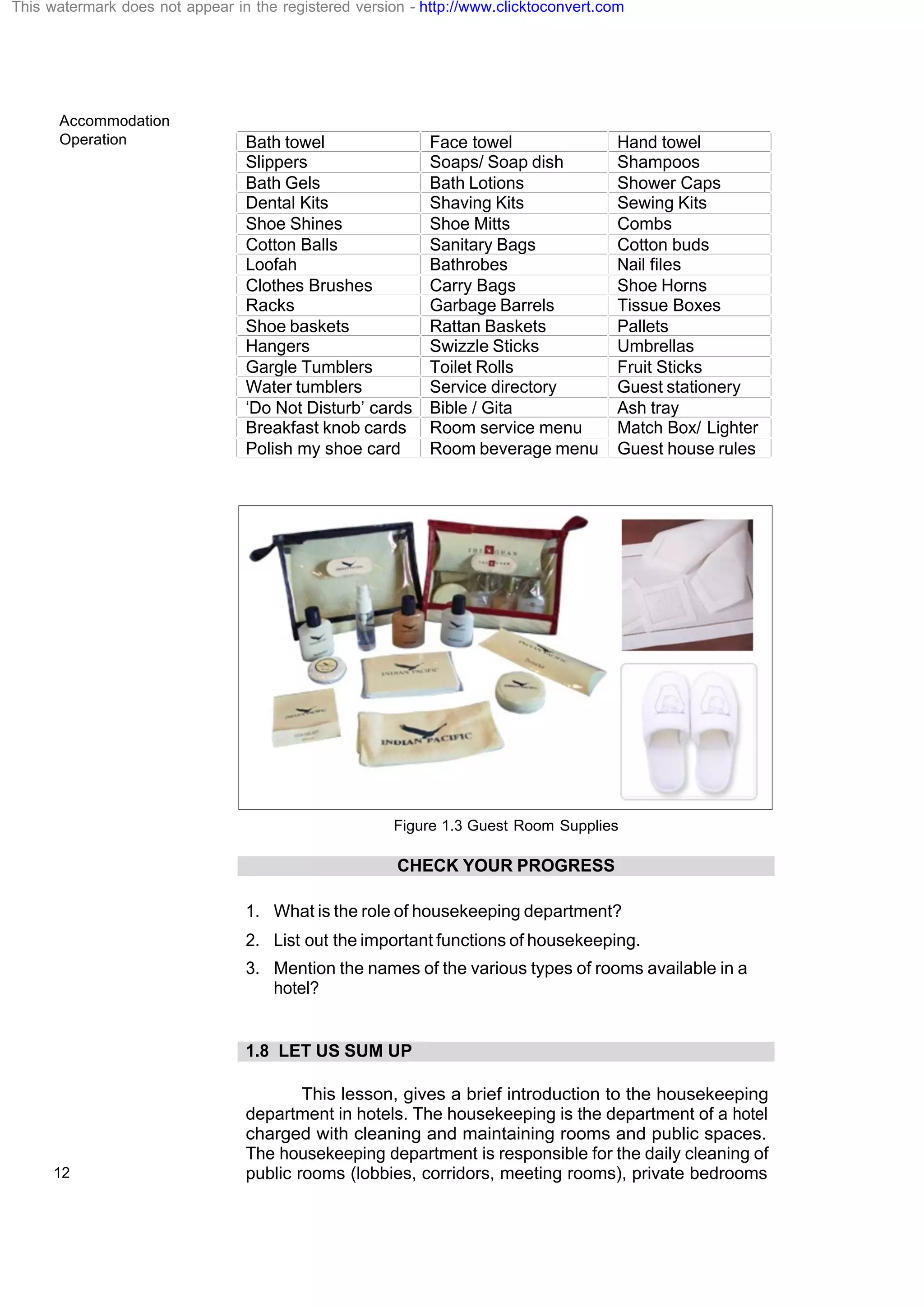 Accommodation
Operation
12
Bath towel Face towel Hand towel
Slippers Soaps/ Soap dish Shampoos
Bath Gels Bath Lotions Shower Caps
Dental Kits Shaving Kits Sewing Kits
Shoe Shines Shoe Mitts Combs
Cotton Balls Sanitary Bags Cotton buds
Loofah Bathrobes Nail files
Clothes Brushes Carry Bags Shoe Horns
Racks Garbage Barrels Tissue Boxes
Shoe baskets Rattan Baskets Pallets
Hangers Swizzle Sticks Umbrellas
Gargle Tumblers Toilet Rolls Fruit Sticks
Water tumblers Service directory Guest stationery
‘Do Not Disturb’ cards Bible / Gita Ash tray
Breakfast knob cards Room service menu Match Box/ Lighter
Polish my shoe card Room beverage menu Guest house rules
Figure 1.3 Guest Room Supplies
CHECK YOUR PROGRESS
1. What is the role of housekeeping department?
2. List out the important functions of housekeeping.
3. Mention the names of the various types of rooms available in a
hotel?
1.8 LET US SUM UP
This lesson, gives a brief introduction to the housekeeping
department in hotels. The housekeeping is the department of a hotel
charged with cleaning and maintaining rooms and public spaces.
The housekeeping department is responsible for the daily cleaning of
public rooms (lobbies, corridors, meeting rooms), private bedrooms
This watermark does not appear in the registered version - http://www.clicktoconvert.com
 