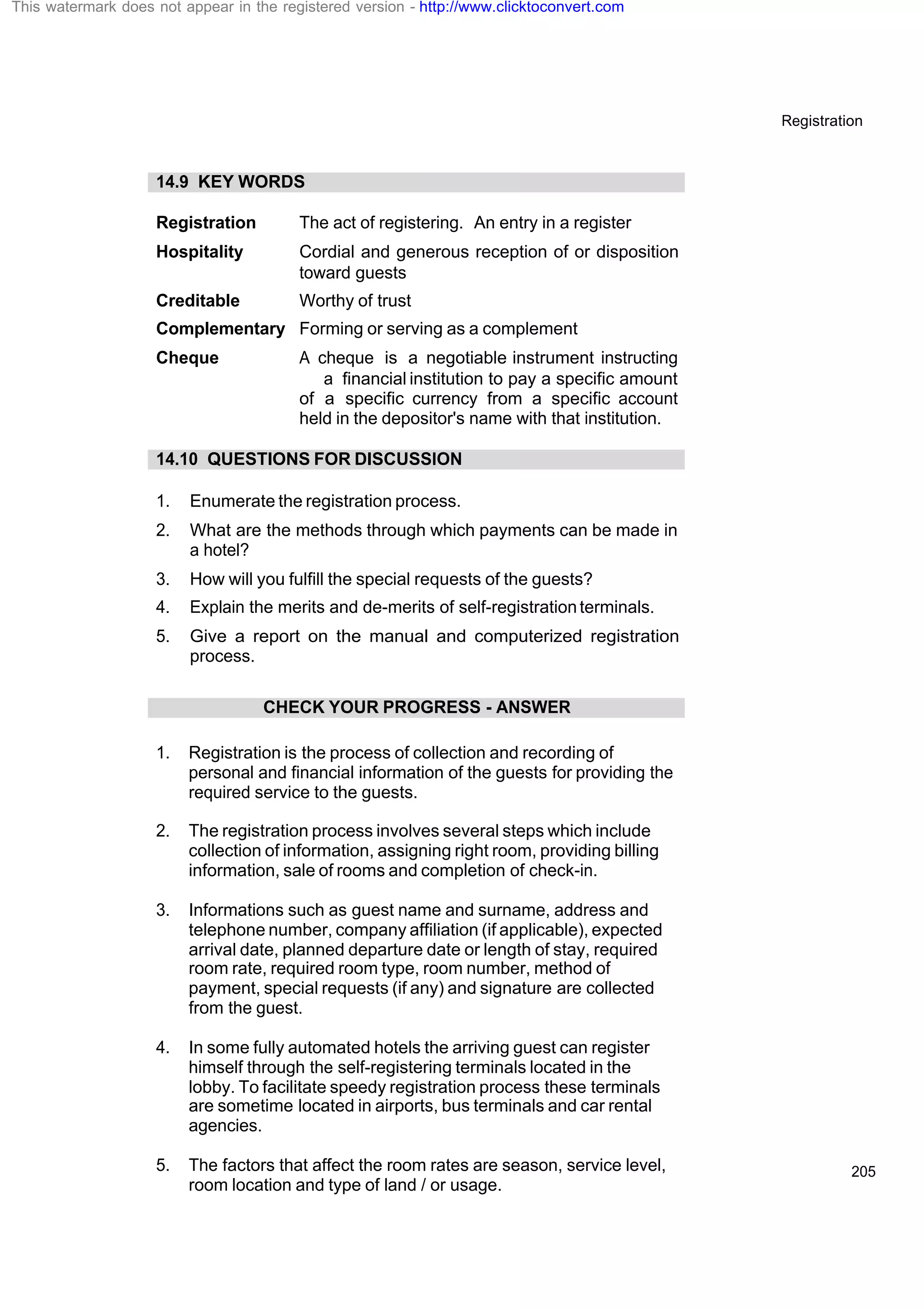 Registration
205
14.9 KEY WORDS
Registration The act of registering. An entry in a register
Hospitality Cordial and generous reception of or disposition
toward guests
Creditable Worthy of trust
Complementary Forming or serving as a complement
Cheque A cheque is a negotiable instrument instructing
a financial institution to pay a specific amount
of a specific currency from a specific account
held in the depositor's name with that institution.
14.10 QUESTIONS FOR DISCUSSION
1. Enumerate the registration process.
2. What are the methods through which payments can be made in
a hotel?
3. How will you fulfill the special requests of the guests?
4. Explain the merits and de-merits of self-registrationterminals.
5. Give a report on the manual and computerized registration
process.
CHECK YOUR PROGRESS - ANSWER
1. Registration is the process of collection and recording of
personal and financial information of the guests for providing the
required service to the guests.
2. The registration process involves several steps which include
collection of information, assigning right room, providing billing
information, sale of rooms and completion of check-in.
3. Informations such as guest name and surname, address and
telephone number, company affiliation (if applicable), expected
arrival date, planned departure date or length of stay, required
room rate, required room type, room number, method of
payment, special requests (if any) and signature are collected
from the guest.
4. In some fully automated hotels the arriving guest can register
himself through the self-registering terminals located in the
lobby. To facilitate speedy registration process these terminals
are sometime located in airports, bus terminals and car rental
agencies.
5. The factors that affect the room rates are season, service level,
room location and type of land / or usage.
This watermark does not appear in the registered version - http://www.clicktoconvert.com
 