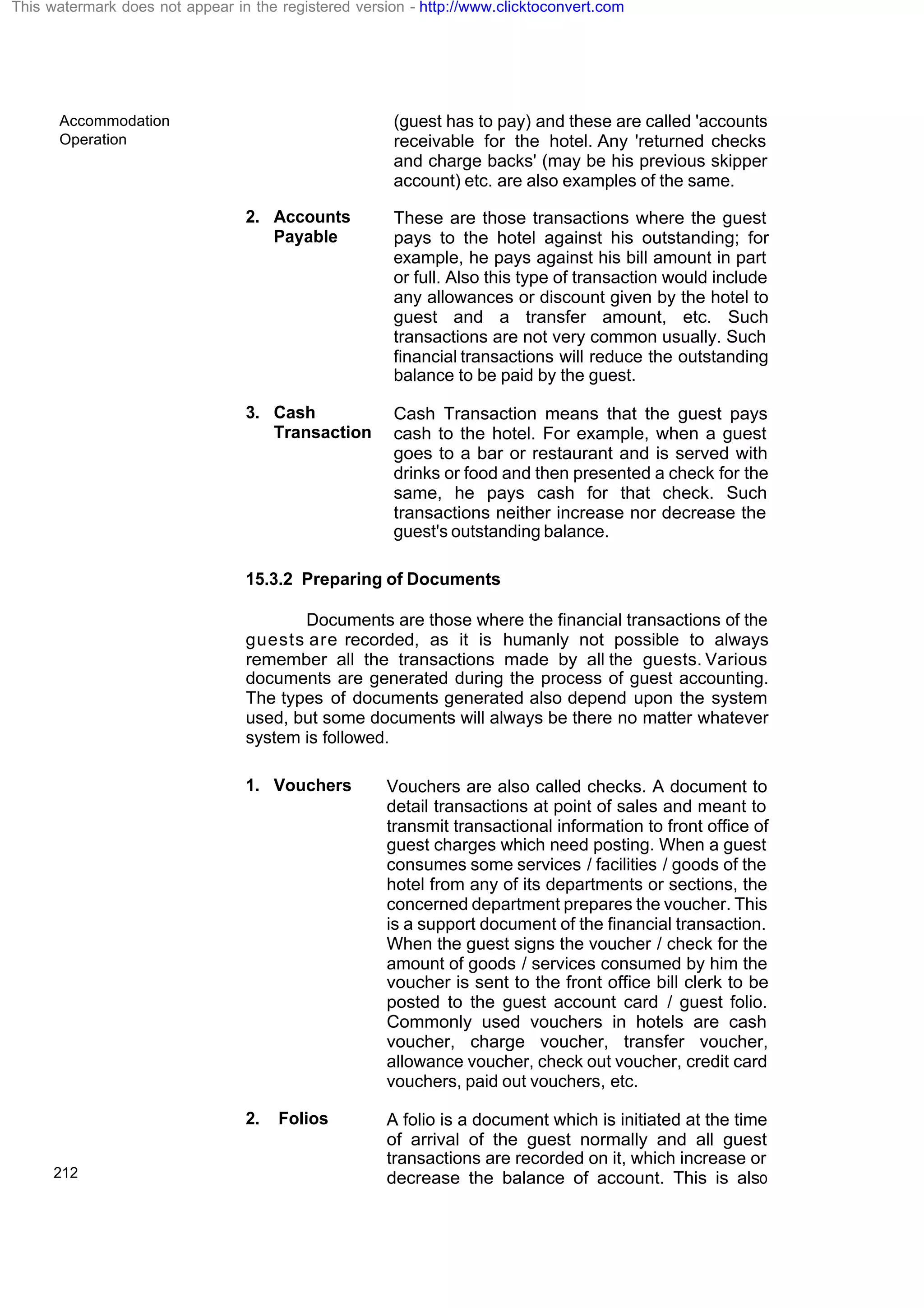 Accommodation
Operation
212
(guest has to pay) and these are called 'accounts
receivable for the hotel. Any 'returned checks
and charge backs' (may be his previous skipper
account) etc. are also examples of the same.
2. Accounts
Payable
These are those transactions where the guest
pays to the hotel against his outstanding; for
example, he pays against his bill amount in part
or full. Also this type of transaction would include
any allowances or discount given by the hotel to
guest and a transfer amount, etc. Such
transactions are not very common usually. Such
financial transactions will reduce the outstanding
balance to be paid by the guest.
3. Cash
Transaction
Cash Transaction means that the guest pays
cash to the hotel. For example, when a guest
goes to a bar or restaurant and is served with
drinks or food and then presented a check for the
same, he pays cash for that check. Such
transactions neither increase nor decrease the
guest's outstanding balance.
15.3.2 Preparing of Documents
Documents are those where the financial transactions of the
guests are recorded, as it is humanly not possible to always
remember all the transactions made by all the guests. Various
documents are generated during the process of guest accounting.
The types of documents generated also depend upon the system
used, but some documents will always be there no matter whatever
system is followed.
1. Vouchers Vouchers are also called checks. A document to
detail transactions at point of sales and meant to
transmit transactional information to front office of
guest charges which need posting. When a guest
consumes some services / facilities / goods of the
hotel from any of its departments or sections, the
concerned department prepares the voucher. This
is a support document of the financial transaction.
When the guest signs the voucher / check for the
amount of goods / services consumed by him the
voucher is sent to the front office bill clerk to be
posted to the guest account card / guest folio.
Commonly used vouchers in hotels are cash
voucher, charge voucher, transfer voucher,
allowance voucher, check out voucher, credit card
vouchers, paid out vouchers, etc.
2. Folios A folio is a document which is initiated at the time
of arrival of the guest normally and all guest
transactions are recorded on it, which increase or
decrease the balance of account. This is also
This watermark does not appear in the registered version - http://www.clicktoconvert.com
 