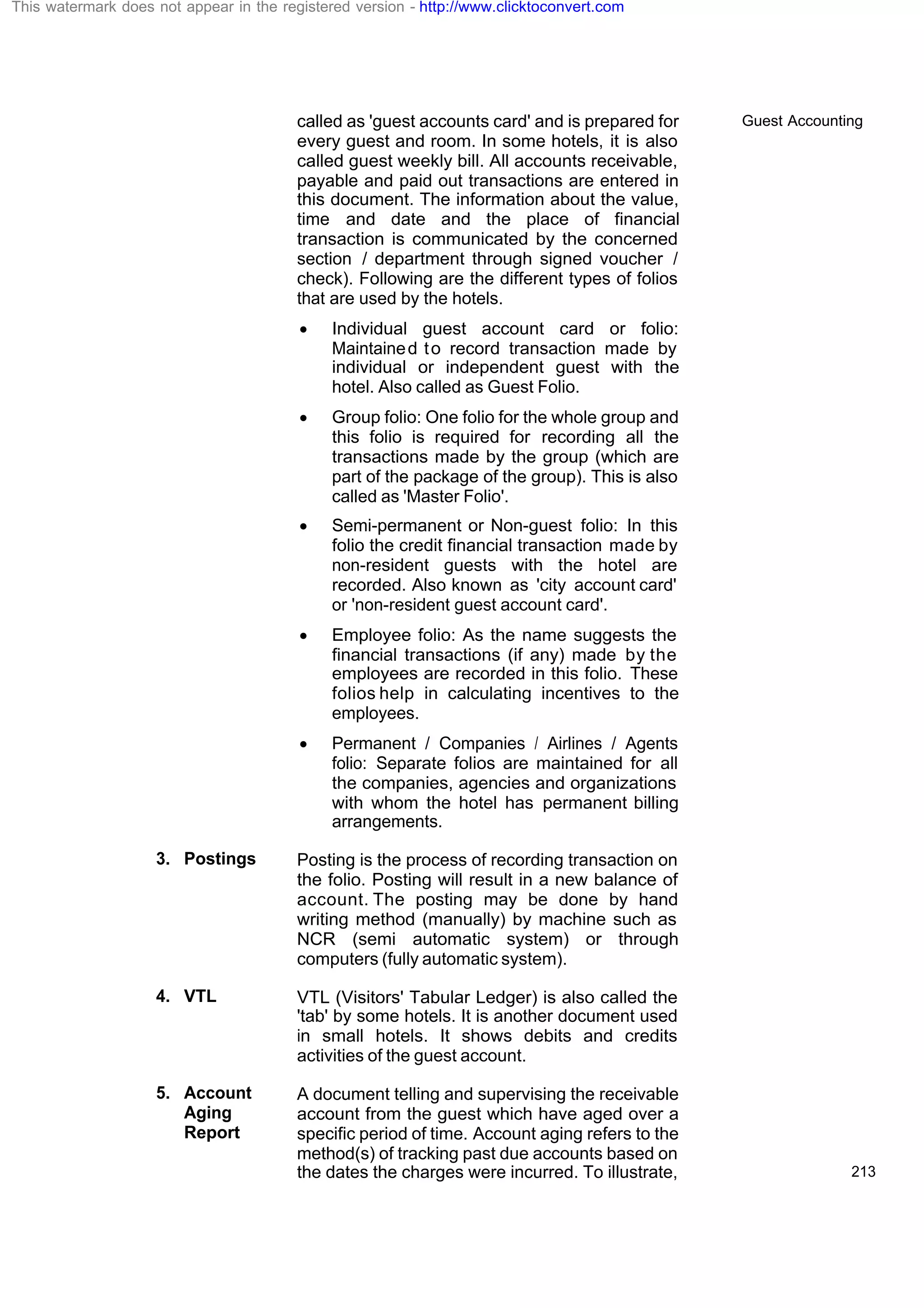 Guest Accounting
213
called as 'guest accounts card' and is prepared for
every guest and room. In some hotels, it is also
called guest weekly bill. All accounts receivable,
payable and paid out transactions are entered in
this document. The information about the value,
time and date and the place of financial
transaction is communicated by the concerned
section / department through signed voucher /
check). Following are the different types of folios
that are used by the hotels.
· Individual guest account card or folio:
Maintained to record transaction made by
individual or independent guest with the
hotel. Also called as Guest Folio.
· Group folio: One folio for the whole group and
this folio is required for recording all the
transactions made by the group (which are
part of the package of the group). This is also
called as 'Master Folio'.
· Semi-permanent or Non-guest folio: In this
folio the credit financial transaction made by
non-resident guests with the hotel are
recorded. Also known as 'city account card'
or 'non-resident guest account card'.
· Employee folio: As the name suggests the
financial transactions (if any) made by the
employees are recorded in this folio. These
folios help in calculating incentives to the
employees.
· Permanent / Companies / Airlines / Agents
folio: Separate folios are maintained for all
the companies, agencies and organizations
with whom the hotel has permanent billing
arrangements.
3. Postings Posting is the process of recording transaction on
the folio. Posting will result in a new balance of
account. The posting may be done by hand
writing method (manually) by machine such as
NCR (semi automatic system) or through
computers (fully automatic system).
4. VTL VTL (Visitors' Tabular Ledger) is also called the
'tab' by some hotels. It is another document used
in small hotels. It shows debits and credits
activities of the guest account.
5. Account
Aging
Report
A document telling and supervising the receivable
account from the guest which have aged over a
specific period of time. Account aging refers to the
method(s) of tracking past due accounts based on
the dates the charges were incurred. To illustrate,
This watermark does not appear in the registered version - http://www.clicktoconvert.com
 