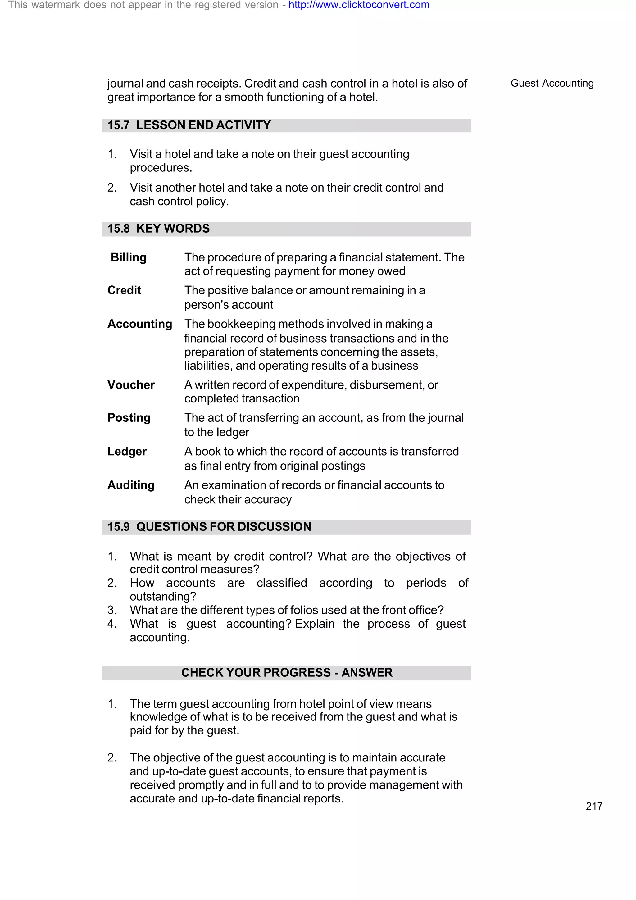 Guest Accounting
217
journal and cash receipts. Credit and cash control in a hotel is also of
great importance for a smooth functioning of a hotel.
15.7 LESSON END ACTIVITY
1. Visit a hotel and take a note on their guest accounting
procedures.
2. Visit another hotel and take a note on their credit control and
cash control policy.
15.8 KEY WORDS
Billing The procedure of preparing a financial statement. The
act of requesting payment for money owed
Credit The positive balance or amount remaining in a
person's account
Accounting The bookkeeping methods involved in making a
financial record of business transactions and in the
preparation of statements concerning the assets,
liabilities, and operating results of a business
Voucher A written record of expenditure, disbursement, or
completed transaction
Posting The act of transferring an account, as from the journal
to the ledger
Ledger A book to which the record of accounts is transferred
as final entry from original postings
Auditing An examination of records or financial accounts to
check their accuracy
15.9 QUESTIONS FOR DISCUSSION
1. What is meant by credit control? What are the objectives of
credit control measures?
2. How accounts are classified according to periods of
outstanding?
3. What are the different types of folios used at the front office?
4. What is guest accounting? Explain the process of guest
accounting.
CHECK YOUR PROGRESS - ANSWER
1. The term guest accounting from hotel point of view means
knowledge of what is to be received from the guest and what is
paid for by the guest.
2. The objective of the guest accounting is to maintain accurate
and up-to-date guest accounts, to ensure that payment is
received promptly and in full and to to provide management with
accurate and up-to-date financial reports.
This watermark does not appear in the registered version - http://www.clicktoconvert.com
 