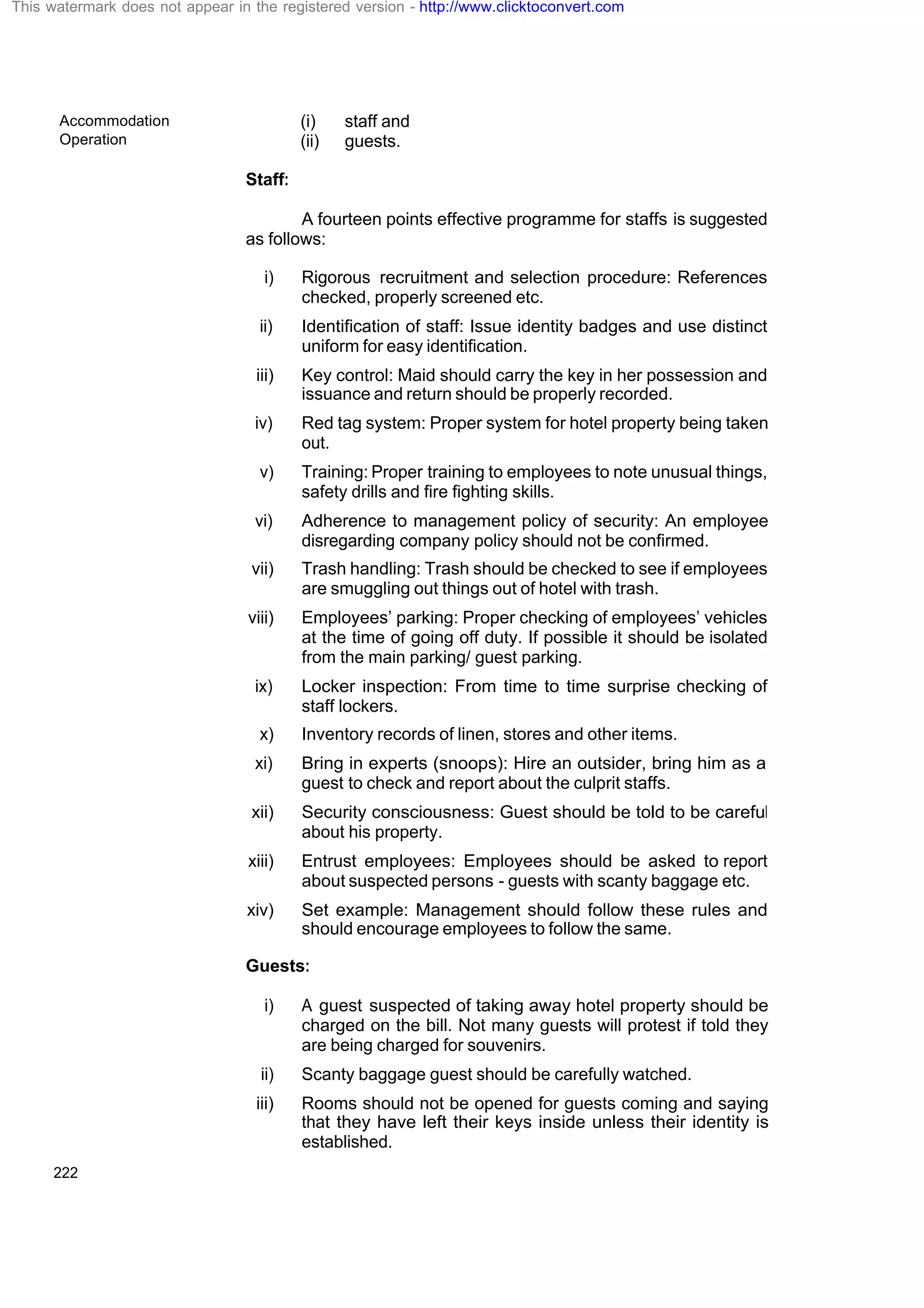 Accommodation
Operation
222
(i) staff and
(ii) guests.
Staff:
A fourteen points effective programme for staffs is suggested
as follows:
i) Rigorous recruitment and selection procedure: References
checked, properly screened etc.
ii) Identification of staff: Issue identity badges and use distinct
uniform for easy identification.
iii) Key control: Maid should carry the key in her possession and
issuance and return should be properly recorded.
iv) Red tag system: Proper system for hotel property being taken
out.
v) Training: Proper training to employees to note unusual things,
safety drills and fire fighting skills.
vi) Adherence to management policy of security: An employee
disregarding company policy should not be confirmed.
vii) Trash handling: Trash should be checked to see if employees
are smuggling out things out of hotel with trash.
viii) Employees’ parking: Proper checking of employees’ vehicles
at the time of going off duty. If possible it should be isolated
from the main parking/ guest parking.
ix) Locker inspection: From time to time surprise checking of
staff lockers.
x) Inventory records of linen, stores and other items.
xi) Bring in experts (snoops): Hire an outsider, bring him as a
guest to check and report about the culprit staffs.
xii) Security consciousness: Guest should be told to be careful
about his property.
xiii) Entrust employees: Employees should be asked to report
about suspected persons - guests with scanty baggage etc.
xiv) Set example: Management should follow these rules and
should encourage employees to follow the same.
Guests:
i) A guest suspected of taking away hotel property should be
charged on the bill. Not many guests will protest if told they
are being charged for souvenirs.
ii) Scanty baggage guest should be carefully watched.
iii) Rooms should not be opened for guests coming and saying
that they have left their keys inside unless their identity is
established.
This watermark does not appear in the registered version - http://www.clicktoconvert.com
 
