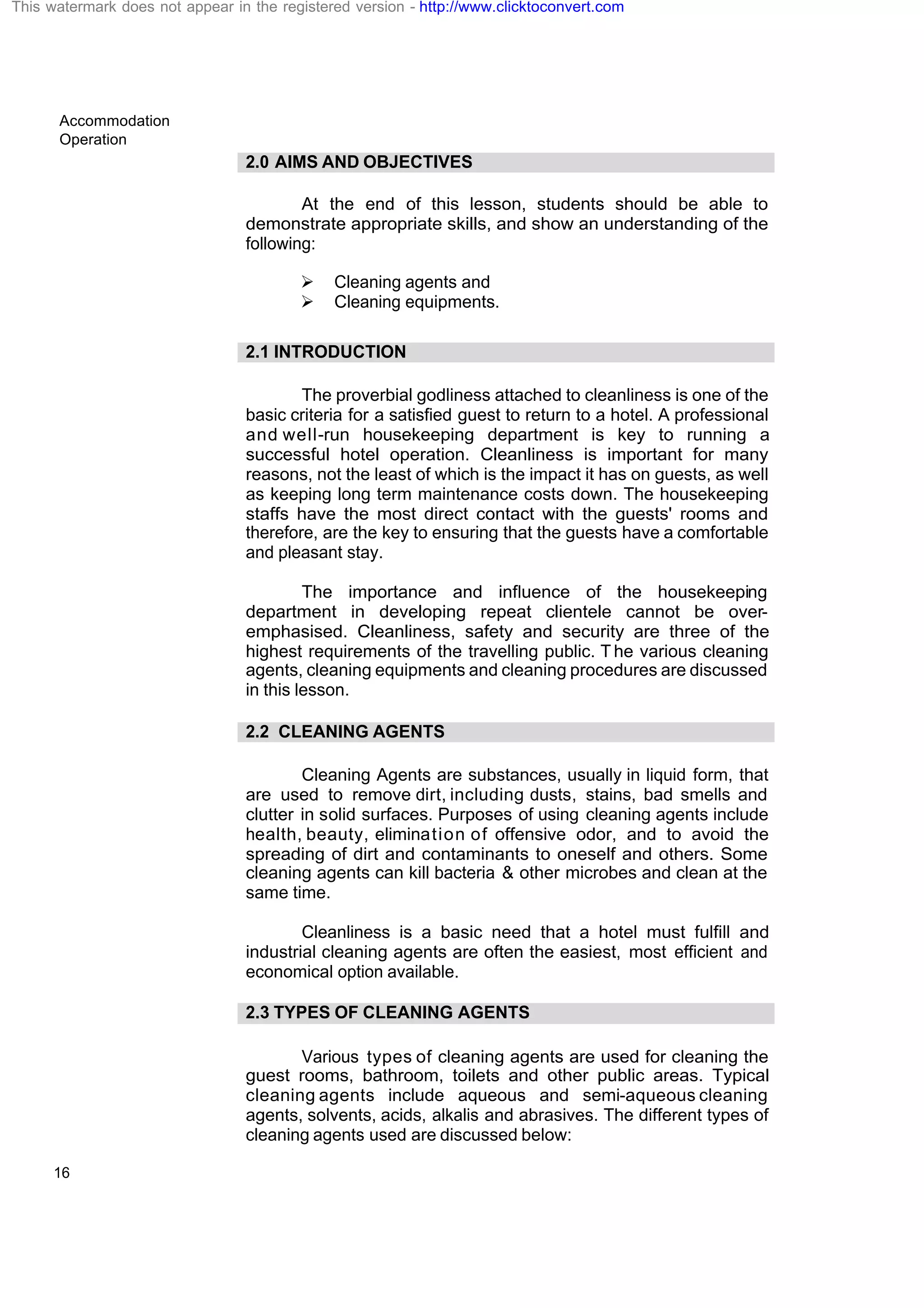 Accommodation
Operation
16
2.0 AIMS AND OBJECTIVES
At the end of this lesson, students should be able to
demonstrate appropriate skills, and show an understanding of the
following:
Ø Cleaning agents and
Ø Cleaning equipments.
2.1 INTRODUCTION
The proverbial godliness attached to cleanliness is one of the
basic criteria for a satisfied guest to return to a hotel. A professional
and well-run housekeeping department is key to running a
successful hotel operation. Cleanliness is important for many
reasons, not the least of which is the impact it has on guests, as well
as keeping long term maintenance costs down. The housekeeping
staffs have the most direct contact with the guests' rooms and
therefore, are the key to ensuring that the guests have a comfortable
and pleasant stay.
The importance and influence of the housekeeping
department in developing repeat clientele cannot be over-
emphasised. Cleanliness, safety and security are three of the
highest requirements of the travelling public. T he various cleaning
agents, cleaning equipments and cleaning procedures are discussed
in this lesson.
2.2 CLEANING AGENTS
Cleaning Agents are substances, usually in liquid form, that
are used to remove dirt, including dusts, stains, bad smells and
clutter in solid surfaces. Purposes of using cleaning agents include
health, beauty, elimination of offensive odor, and to avoid the
spreading of dirt and contaminants to oneself and others. Some
cleaning agents can kill bacteria & other microbes and clean at the
same time.
Cleanliness is a basic need that a hotel must fulfill and
industrial cleaning agents are often the easiest, most efficient and
economical option available.
2.3 TYPES OF CLEANING AGENTS
Various types of cleaning agents are used for cleaning the
guest rooms, bathroom, toilets and other public areas. Typical
cleaning agents include aqueous and semi-aqueous cleaning
agents, solvents, acids, alkalis and abrasives. The different types of
cleaning agents used are discussed below:
This watermark does not appear in the registered version - http://www.clicktoconvert.com
 