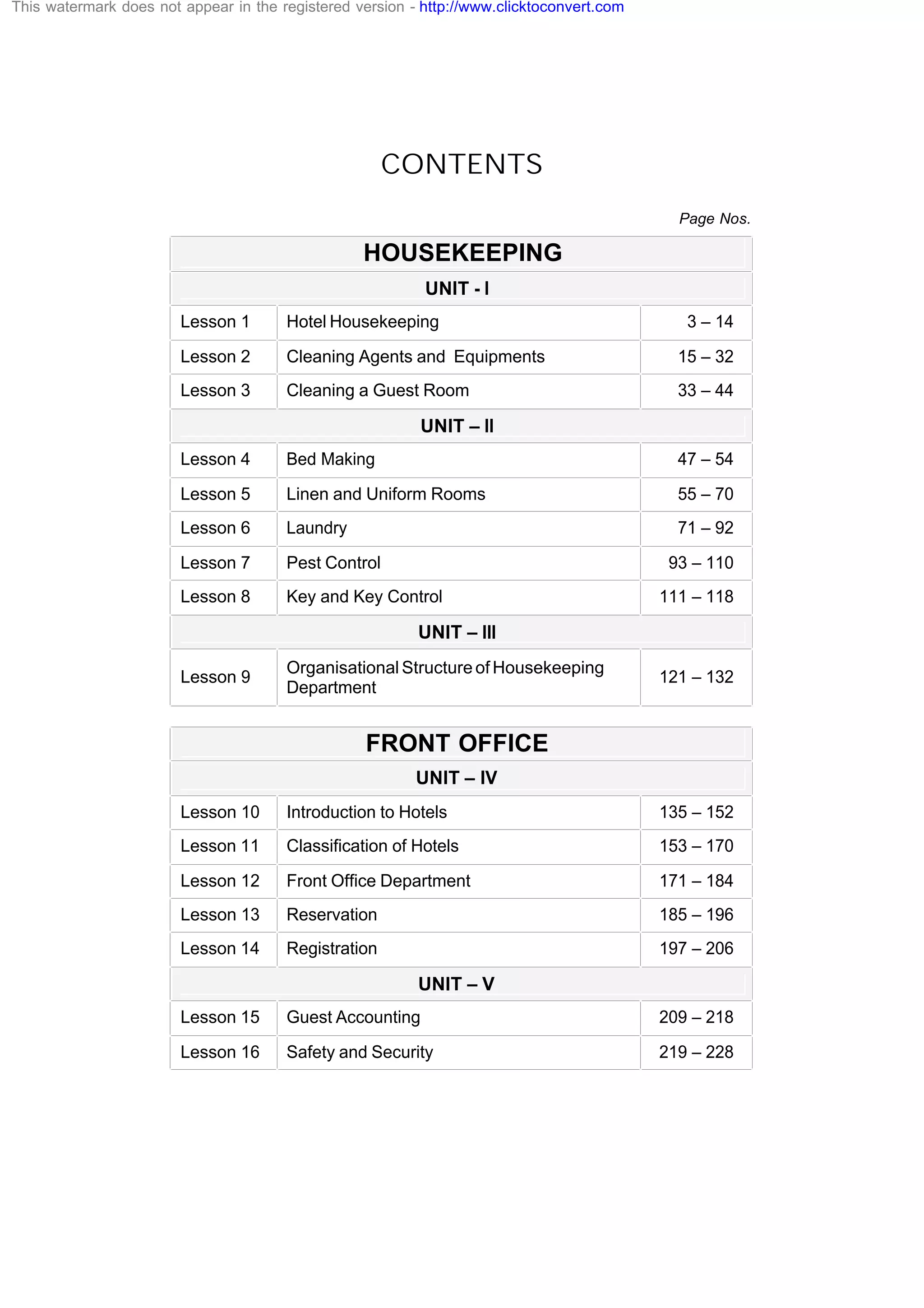 CONTENTS
Page Nos.
HOUSEKEEPING
UNIT - I
Lesson 1 Hotel Housekeeping 3 – 14
Lesson 2 Cleaning Agents and Equipments 15 – 32
Lesson 3 Cleaning a Guest Room 33 – 44
UNIT – II
Lesson 4 Bed Making 47 – 54
Lesson 5 Linen and Uniform Rooms 55 – 70
Lesson 6 Laundry 71 – 92
Lesson 7 Pest Control 93 – 110
Lesson 8 Key and Key Control 111 – 118
UNIT – III
Lesson 9
Organisational Structure of Housekeeping
Department
121 – 132
FRONT OFFICE
UNIT – IV
Lesson 10 Introduction to Hotels 135 – 152
Lesson 11 Classification of Hotels 153 – 170
Lesson 12 Front Office Department 171 – 184
Lesson 13 Reservation 185 – 196
Lesson 14 Registration 197 – 206
UNIT – V
Lesson 15 Guest Accounting 209 – 218
Lesson 16 Safety and Security 219 – 228
This watermark does not appear in the registered version - http://www.clicktoconvert.com
 