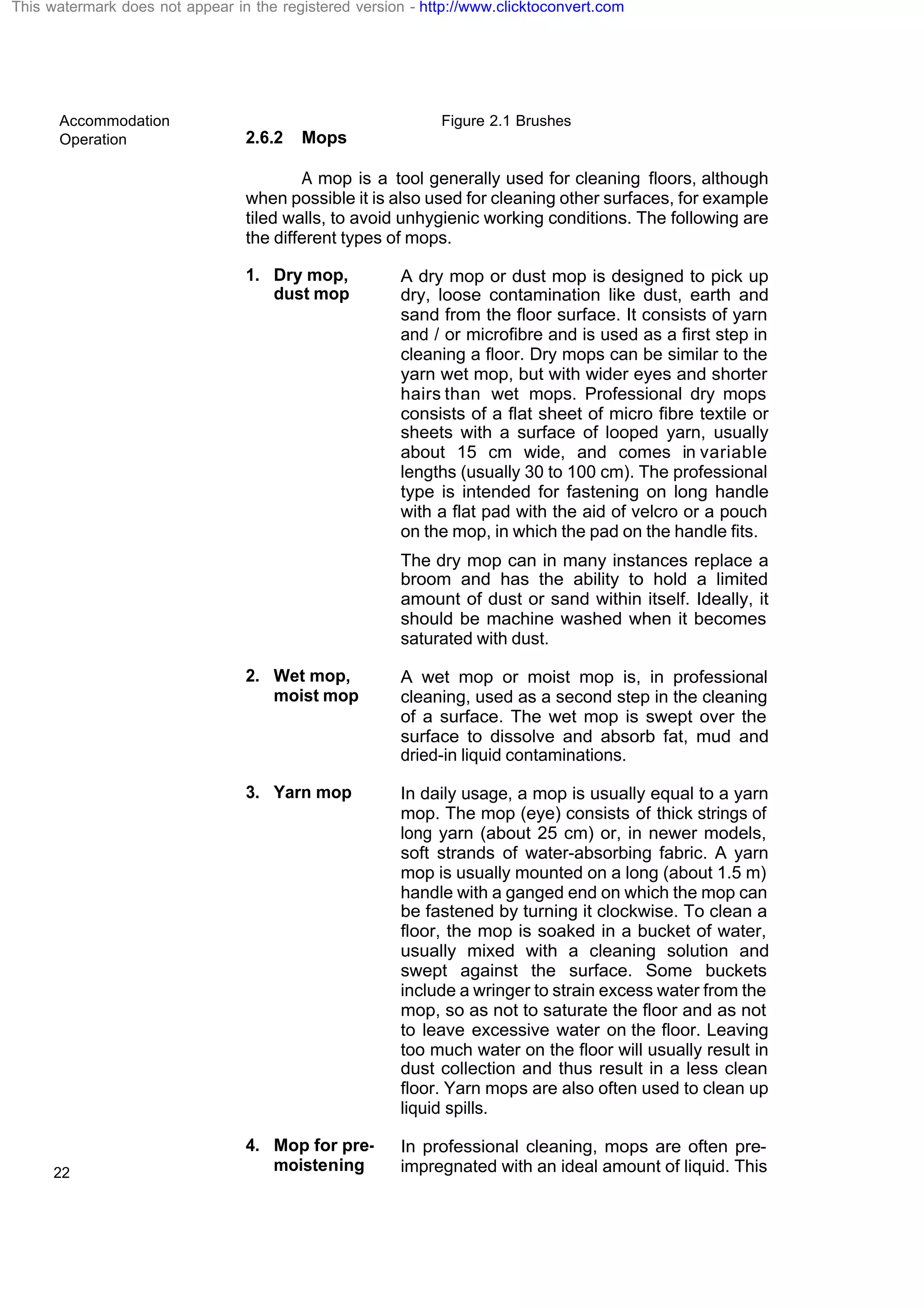 Accommodation
Operation
22
Figure 2.1 Brushes
2.6.2 Mops
A mop is a tool generally used for cleaning floors, although
when possible it is also used for cleaning other surfaces, for example
tiled walls, to avoid unhygienic working conditions. The following are
the different types of mops.
1. Dry mop,
dust mop
A dry mop or dust mop is designed to pick up
dry, loose contamination like dust, earth and
sand from the floor surface. It consists of yarn
and / or microfibre and is used as a first step in
cleaning a floor. Dry mops can be similar to the
yarn wet mop, but with wider eyes and shorter
hairs than wet mops. Professional dry mops
consists of a flat sheet of micro fibre textile or
sheets with a surface of looped yarn, usually
about 15 cm wide, and comes in variable
lengths (usually 30 to 100 cm). The professional
type is intended for fastening on long handle
with a flat pad with the aid of velcro or a pouch
on the mop, in which the pad on the handle fits.
The dry mop can in many instances replace a
broom and has the ability to hold a limited
amount of dust or sand within itself. Ideally, it
should be machine washed when it becomes
saturated with dust.
2. Wet mop,
moist mop
A wet mop or moist mop is, in professional
cleaning, used as a second step in the cleaning
of a surface. The wet mop is swept over the
surface to dissolve and absorb fat, mud and
dried-in liquid contaminations.
3. Yarn mop In daily usage, a mop is usually equal to a yarn
mop. The mop (eye) consists of thick strings of
long yarn (about 25 cm) or, in newer models,
soft strands of water-absorbing fabric. A yarn
mop is usually mounted on a long (about 1.5 m)
handle with a ganged end on which the mop can
be fastened by turning it clockwise. To clean a
floor, the mop is soaked in a bucket of water,
usually mixed with a cleaning solution and
swept against the surface. Some buckets
include a wringer to strain excess water from the
mop, so as not to saturate the floor and as not
to leave excessive water on the floor. Leaving
too much water on the floor will usually result in
dust collection and thus result in a less clean
floor. Yarn mops are also often used to clean up
liquid spills.
4. Mop for pre-
moistening
In professional cleaning, mops are often pre-
impregnated with an ideal amount of liquid. This
This watermark does not appear in the registered version - http://www.clicktoconvert.com
 