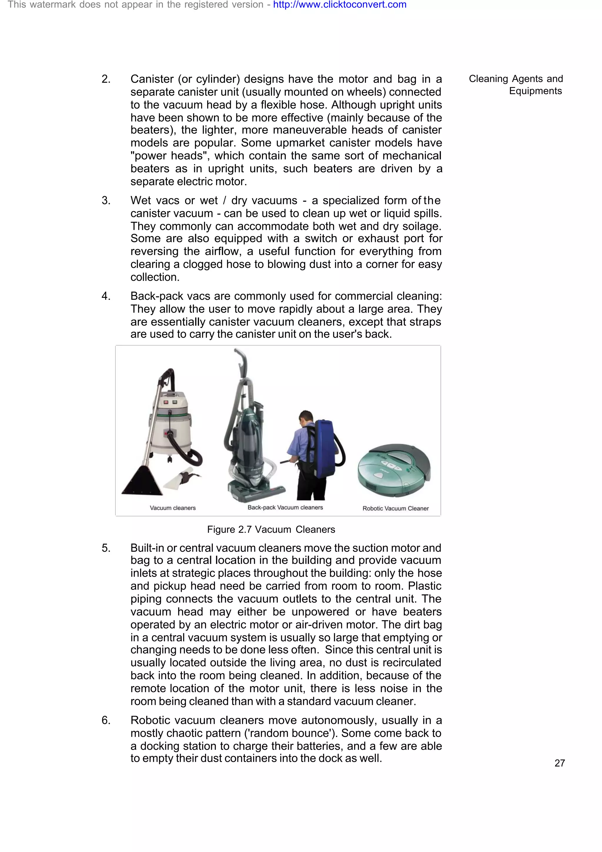 Cleaning Agents and
Equipments
27
2. Canister (or cylinder) designs have the motor and bag in a
separate canister unit (usually mounted on wheels) connected
to the vacuum head by a flexible hose. Although upright units
have been shown to be more effective (mainly because of the
beaters), the lighter, more maneuverable heads of canister
models are popular. Some upmarket canister models have
"power heads", which contain the same sort of mechanical
beaters as in upright units, such beaters are driven by a
separate electric motor.
3. Wet vacs or wet / dry vacuums - a specialized form of the
canister vacuum - can be used to clean up wet or liquid spills.
They commonly can accommodate both wet and dry soilage.
Some are also equipped with a switch or exhaust port for
reversing the airflow, a useful function for everything from
clearing a clogged hose to blowing dust into a corner for easy
collection.
4. Back-pack vacs are commonly used for commercial cleaning:
They allow the user to move rapidly about a large area. They
are essentially canister vacuum cleaners, except that straps
are used to carry the canister unit on the user's back.
Figure 2.7 Vacuum Cleaners
5. Built-in or central vacuum cleaners move the suction motor and
bag to a central location in the building and provide vacuum
inlets at strategic places throughout the building: only the hose
and pickup head need be carried from room to room. Plastic
piping connects the vacuum outlets to the central unit. The
vacuum head may either be unpowered or have beaters
operated by an electric motor or air-driven motor. The dirt bag
in a central vacuum system is usually so large that emptying or
changing needs to be done less often. Since this central unit is
usually located outside the living area, no dust is recirculated
back into the room being cleaned. In addition, because of the
remote location of the motor unit, there is less noise in the
room being cleaned than with a standard vacuum cleaner.
6. Robotic vacuum cleaners move autonomously, usually in a
mostly chaotic pattern ('random bounce'). Some come back to
a docking station to charge their batteries, and a few are able
to empty their dust containers into the dock as well.
This watermark does not appear in the registered version - http://www.clicktoconvert.com
 