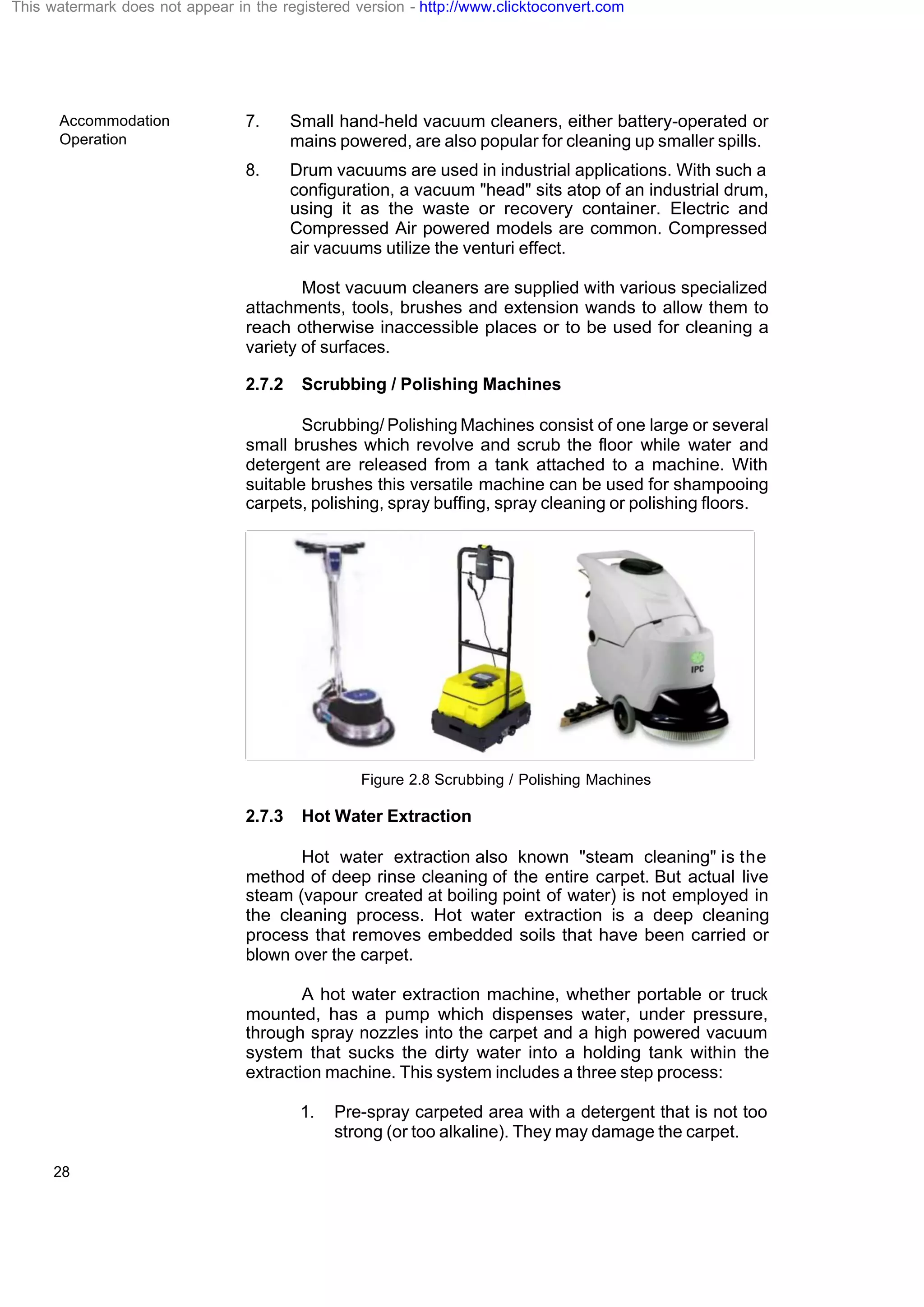 Accommodation
Operation
28
7. Small hand-held vacuum cleaners, either battery-operated or
mains powered, are also popular for cleaning up smaller spills.
8. Drum vacuums are used in industrial applications. With such a
configuration, a vacuum "head" sits atop of an industrial drum,
using it as the waste or recovery container. Electric and
Compressed Air powered models are common. Compressed
air vacuums utilize the venturi effect.
Most vacuum cleaners are supplied with various specialized
attachments, tools, brushes and extension wands to allow them to
reach otherwise inaccessible places or to be used for cleaning a
variety of surfaces.
2.7.2 Scrubbing / Polishing Machines
Scrubbing/ Polishing Machines consist of one large or several
small brushes which revolve and scrub the floor while water and
detergent are released from a tank attached to a machine. With
suitable brushes this versatile machine can be used for shampooing
carpets, polishing, spray buffing, spray cleaning or polishing floors.
Figure 2.8 Scrubbing / Polishing Machines
2.7.3 Hot Water Extraction
Hot water extraction also known "steam cleaning" is the
method of deep rinse cleaning of the entire carpet. But actual live
steam (vapour created at boiling point of water) is not employed in
the cleaning process. Hot water extraction is a deep cleaning
process that removes embedded soils that have been carried or
blown over the carpet.
A hot water extraction machine, whether portable or truck
mounted, has a pump which dispenses water, under pressure,
through spray nozzles into the carpet and a high powered vacuum
system that sucks the dirty water into a holding tank within the
extraction machine. This system includes a three step process:
1. Pre-spray carpeted area with a detergent that is not too
strong (or too alkaline). They may damage the carpet.
This watermark does not appear in the registered version - http://www.clicktoconvert.com
 