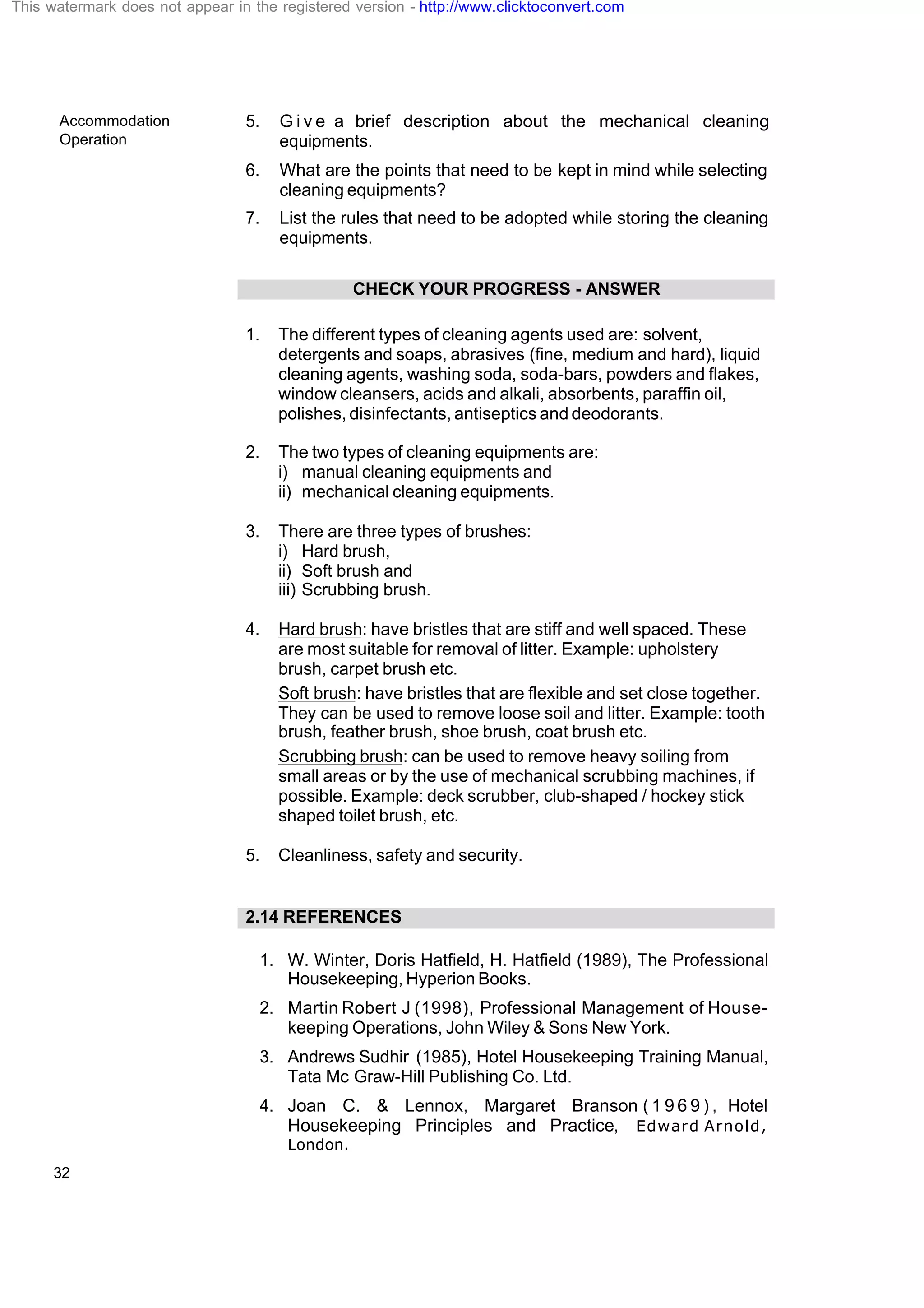 Accommodation
Operation
32
5. G i v e a brief description about the mechanical cleaning
equipments.
6. What are the points that need to be kept in mind while selecting
cleaning equipments?
7. List the rules that need to be adopted while storing the cleaning
equipments.
CHECK YOUR PROGRESS - ANSWER
1. The different types of cleaning agents used are: solvent,
detergents and soaps, abrasives (fine, medium and hard), liquid
cleaning agents, washing soda, soda-bars, powders and flakes,
window cleansers, acids and alkali, absorbents, paraffin oil,
polishes, disinfectants, antiseptics and deodorants.
2. The two types of cleaning equipments are:
i) manual cleaning equipments and
ii) mechanical cleaning equipments.
3. There are three types of brushes:
i) Hard brush,
ii) Soft brush and
iii) Scrubbing brush.
4. Hard brush: have bristles that are stiff and well spaced. These
are most suitable for removal of litter. Example: upholstery
brush, carpet brush etc.
Soft brush: have bristles that are flexible and set close together.
They can be used to remove loose soil and litter. Example: tooth
brush, feather brush, shoe brush, coat brush etc.
Scrubbing brush: can be used to remove heavy soiling from
small areas or by the use of mechanical scrubbing machines, if
possible. Example: deck scrubber, club-shaped / hockey stick
shaped toilet brush, etc.
5. Cleanliness, safety and security.
2.14 REFERENCES
1. W. Winter, Doris Hatfield, H. Hatfield (1989), The Professional
Housekeeping, Hyperion Books.
2. Martin Robert J (1998), Professional Management of House-
keeping Operations, John Wiley & Sons New York.
3. Andrews Sudhir (1985), Hotel Housekeeping Training Manual,
Tata Mc Graw-Hill Publishing Co. Ltd.
4. Joan C. & Lennox, Margaret Branson ( 1 9 6 9 ) , Hotel
Housekeeping Principles and Practice, Edward Arnold,
London.
This watermark does not appear in the registered version - http://www.clicktoconvert.com
 