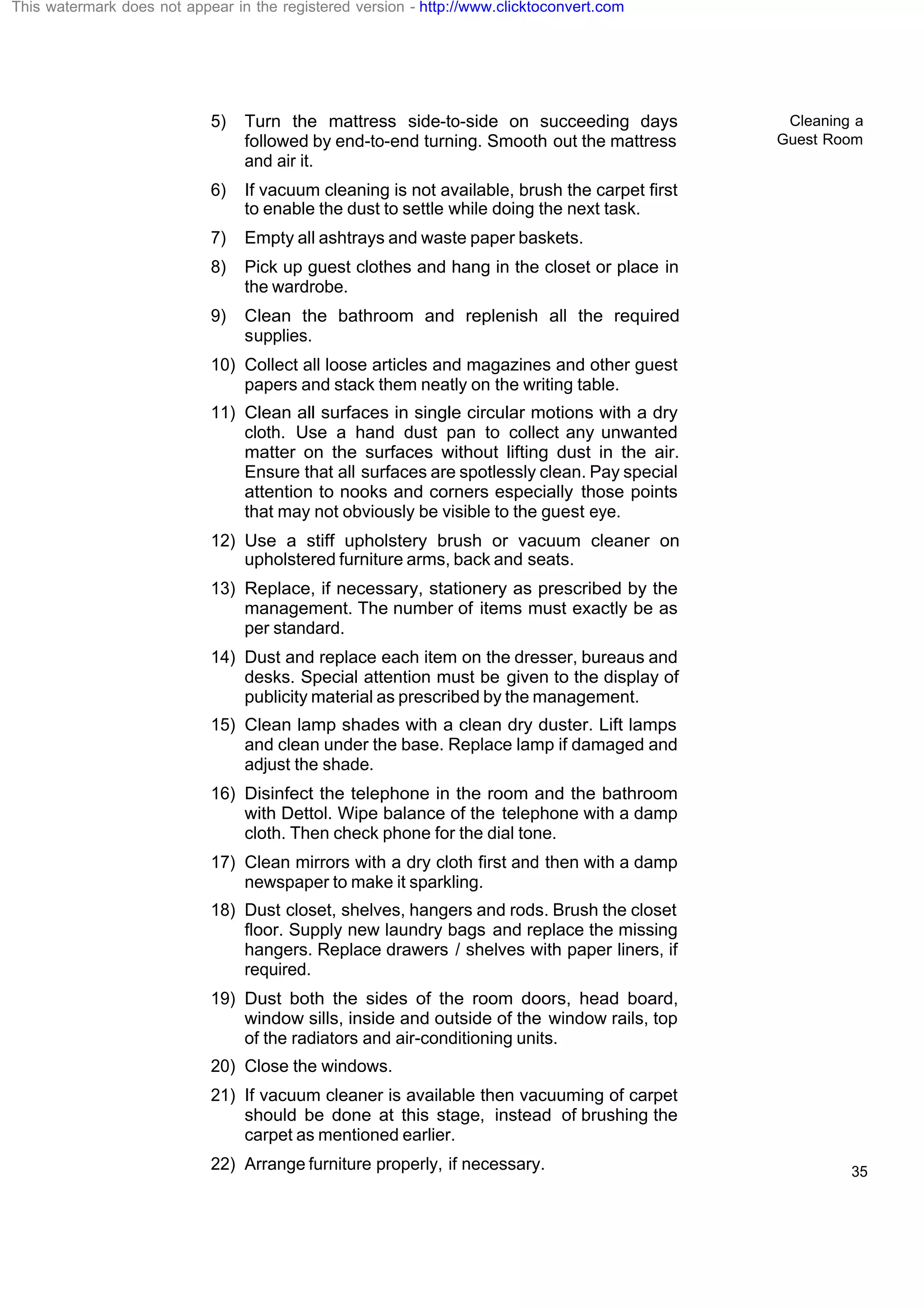 Cleaning a
Guest Room
35
5) Turn the mattress side-to-side on succeeding days
followed by end-to-end turning. Smooth out the mattress
and air it.
6) If vacuum cleaning is not available, brush the carpet first
to enable the dust to settle while doing the next task.
7) Empty all ashtrays and waste paper baskets.
8) Pick up guest clothes and hang in the closet or place in
the wardrobe.
9) Clean the bathroom and replenish all the required
supplies.
10) Collect all loose articles and magazines and other guest
papers and stack them neatly on the writing table.
11) Clean all surfaces in single circular motions with a dry
cloth. Use a hand dust pan to collect any unwanted
matter on the surfaces without lifting dust in the air.
Ensure that all surfaces are spotlessly clean. Pay special
attention to nooks and corners especially those points
that may not obviously be visible to the guest eye.
12) Use a stiff upholstery brush or vacuum cleaner on
upholstered furniture arms, back and seats.
13) Replace, if necessary, stationery as prescribed by the
management. The number of items must exactly be as
per standard.
14) Dust and replace each item on the dresser, bureaus and
desks. Special attention must be given to the display of
publicity material as prescribed by the management.
15) Clean lamp shades with a clean dry duster. Lift lamps
and clean under the base. Replace lamp if damaged and
adjust the shade.
16) Disinfect the telephone in the room and the bathroom
with Dettol. Wipe balance of the telephone with a damp
cloth. Then check phone for the dial tone.
17) Clean mirrors with a dry cloth first and then with a damp
newspaper to make it sparkling.
18) Dust closet, shelves, hangers and rods. Brush the closet
floor. Supply new laundry bags and replace the missing
hangers. Replace drawers / shelves with paper liners, if
required.
19) Dust both the sides of the room doors, head board,
window sills, inside and outside of the window rails, top
of the radiators and air-conditioning units.
20) Close the windows.
21) If vacuum cleaner is available then vacuuming of carpet
should be done at this stage, instead of brushing the
carpet as mentioned earlier.
22) Arrange furniture properly, if necessary.
This watermark does not appear in the registered version - http://www.clicktoconvert.com
 