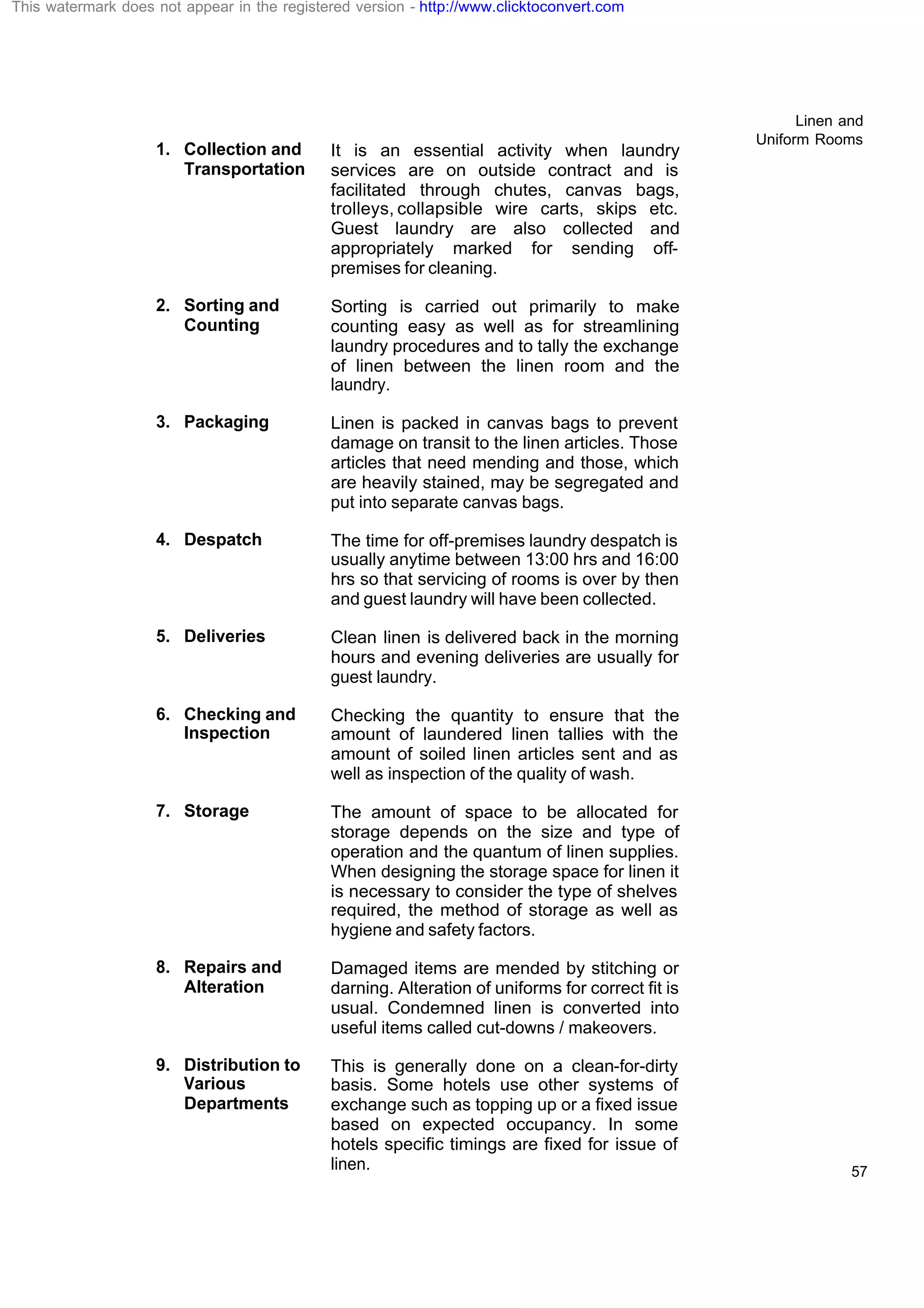 Linen and
Uniform Rooms
57
1. Collection and
Transportation
It is an essential activity when laundry
services are on outside contract and is
facilitated through chutes, canvas bags,
trolleys, collapsible wire carts, skips etc.
Guest laundry are also collected and
appropriately marked for sending off-
premises for cleaning.
2. Sorting and
Counting
Sorting is carried out primarily to make
counting easy as well as for streamlining
laundry procedures and to tally the exchange
of linen between the linen room and the
laundry.
3. Packaging Linen is packed in canvas bags to prevent
damage on transit to the linen articles. Those
articles that need mending and those, which
are heavily stained, may be segregated and
put into separate canvas bags.
4. Despatch The time for off-premises laundry despatch is
usually anytime between 13:00 hrs and 16:00
hrs so that servicing of rooms is over by then
and guest laundry will have been collected.
5. Deliveries Clean linen is delivered back in the morning
hours and evening deliveries are usually for
guest laundry.
6. Checking and
Inspection
Checking the quantity to ensure that the
amount of laundered linen tallies with the
amount of soiled linen articles sent and as
well as inspection of the quality of wash.
7. Storage The amount of space to be allocated for
storage depends on the size and type of
operation and the quantum of linen supplies.
When designing the storage space for linen it
is necessary to consider the type of shelves
required, the method of storage as well as
hygiene and safety factors.
8. Repairs and
Alteration
Damaged items are mended by stitching or
darning. Alteration of uniforms for correct fit is
usual. Condemned linen is converted into
useful items called cut-downs / makeovers.
9. Distribution to
Various
Departments
This is generally done on a clean-for-dirty
basis. Some hotels use other systems of
exchange such as topping up or a fixed issue
based on expected occupancy. In some
hotels specific timings are fixed for issue of
linen.
This watermark does not appear in the registered version - http://www.clicktoconvert.com
 