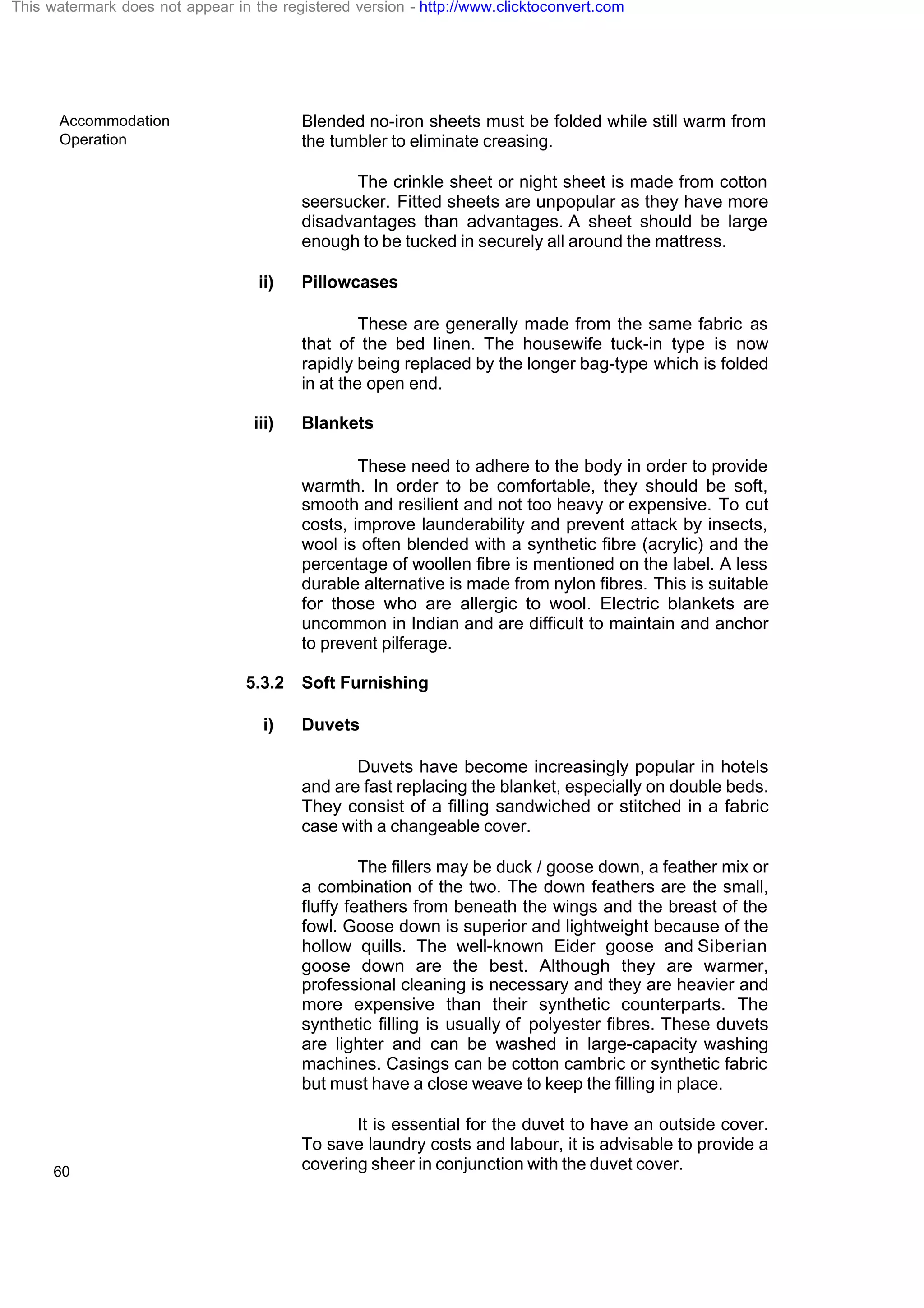 Accommodation
Operation
60
Blended no-iron sheets must be folded while still warm from
the tumbler to eliminate creasing.
The crinkle sheet or night sheet is made from cotton
seersucker. Fitted sheets are unpopular as they have more
disadvantages than advantages. A sheet should be large
enough to be tucked in securely all around the mattress.
ii) Pillowcases
These are generally made from the same fabric as
that of the bed linen. The housewife tuck-in type is now
rapidly being replaced by the longer bag-type which is folded
in at the open end.
iii) Blankets
These need to adhere to the body in order to provide
warmth. In order to be comfortable, they should be soft,
smooth and resilient and not too heavy or expensive. To cut
costs, improve launderability and prevent attack by insects,
wool is often blended with a synthetic fibre (acrylic) and the
percentage of woollen fibre is mentioned on the label. A less
durable alternative is made from nylon fibres. This is suitable
for those who are allergic to wool. Electric blankets are
uncommon in Indian and are difficult to maintain and anchor
to prevent pilferage.
5.3.2 Soft Furnishing
i) Duvets
Duvets have become increasingly popular in hotels
and are fast replacing the blanket, especially on double beds.
They consist of a filling sandwiched or stitched in a fabric
case with a changeable cover.
The fillers may be duck / goose down, a feather mix or
a combination of the two. The down feathers are the small,
fluffy feathers from beneath the wings and the breast of the
fowl. Goose down is superior and lightweight because of the
hollow quills. The well-known Eider goose and Siberian
goose down are the best. Although they are warmer,
professional cleaning is necessary and they are heavier and
more expensive than their synthetic counterparts. The
synthetic filling is usually of polyester fibres. These duvets
are lighter and can be washed in large-capacity washing
machines. Casings can be cotton cambric or synthetic fabric
but must have a close weave to keep the filling in place.
It is essential for the duvet to have an outside cover.
To save laundry costs and labour, it is advisable to provide a
covering sheer in conjunction with the duvet cover.
This watermark does not appear in the registered version - http://www.clicktoconvert.com
 