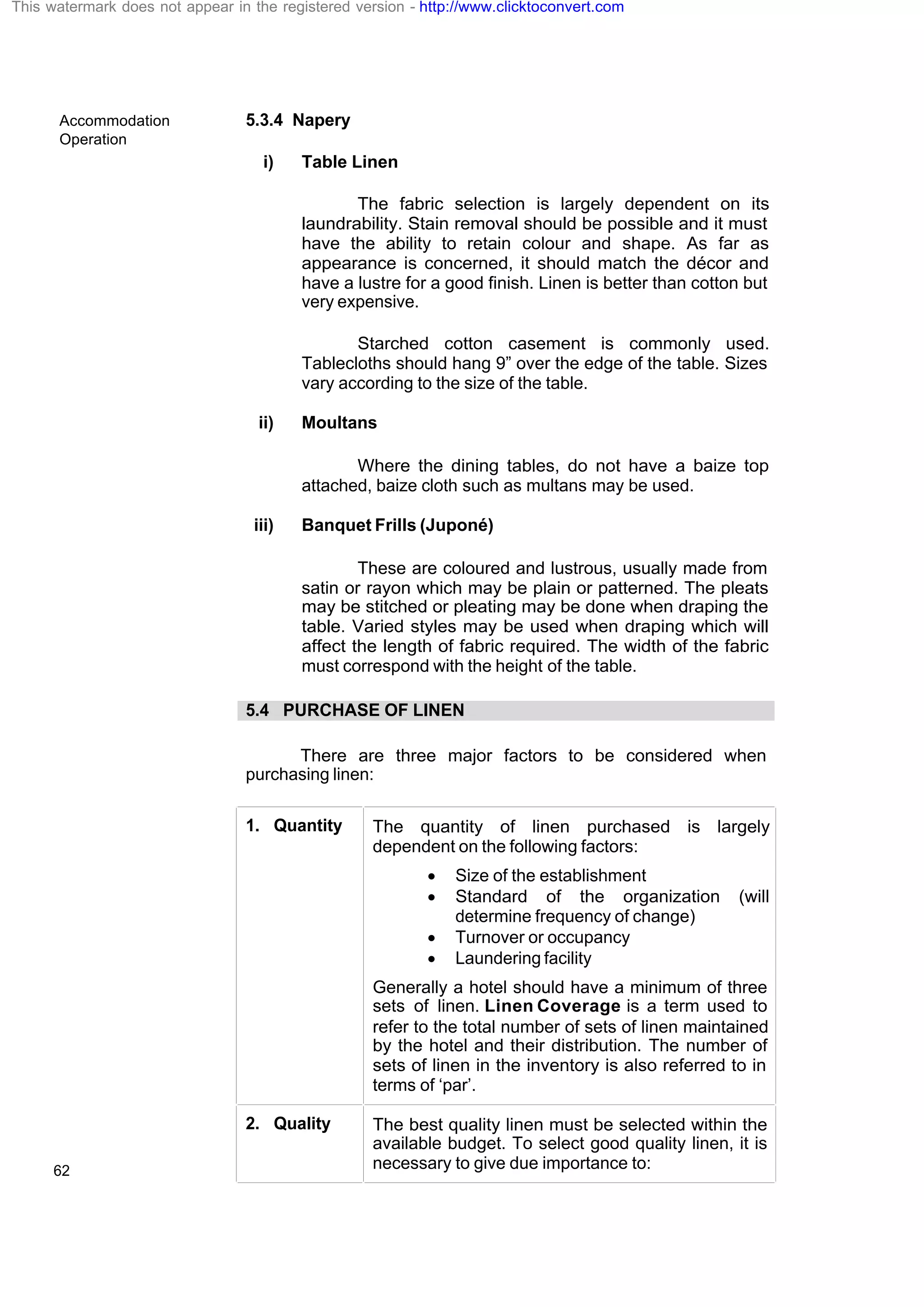 Accommodation
Operation
62
5.3.4 Napery
i) Table Linen
The fabric selection is largely dependent on its
laundrability. Stain removal should be possible and it must
have the ability to retain colour and shape. As far as
appearance is concerned, it should match the décor and
have a lustre for a good finish. Linen is better than cotton but
very expensive.
Starched cotton casement is commonly used.
Tablecloths should hang 9” over the edge of the table. Sizes
vary according to the size of the table.
ii) Moultans
Where the dining tables, do not have a baize top
attached, baize cloth such as multans may be used.
iii) Banquet Frills (Juponé)
These are coloured and lustrous, usually made from
satin or rayon which may be plain or patterned. The pleats
may be stitched or pleating may be done when draping the
table. Varied styles may be used when draping which will
affect the length of fabric required. The width of the fabric
must correspond with the height of the table.
5.4 PURCHASE OF LINEN
There are three major factors to be considered when
purchasing linen:
1. Quantity The quantity of linen purchased is largely
dependent on the following factors:
· Size of the establishment
· Standard of the organization (will
determine frequency of change)
· Turnover or occupancy
· Laundering facility
Generally a hotel should have a minimum of three
sets of linen. Linen Coverage is a term used to
refer to the total number of sets of linen maintained
by the hotel and their distribution. The number of
sets of linen in the inventory is also referred to in
terms of ‘par’.
2. Quality The best quality linen must be selected within the
available budget. To select good quality linen, it is
necessary to give due importance to:
This watermark does not appear in the registered version - http://www.clicktoconvert.com
 
