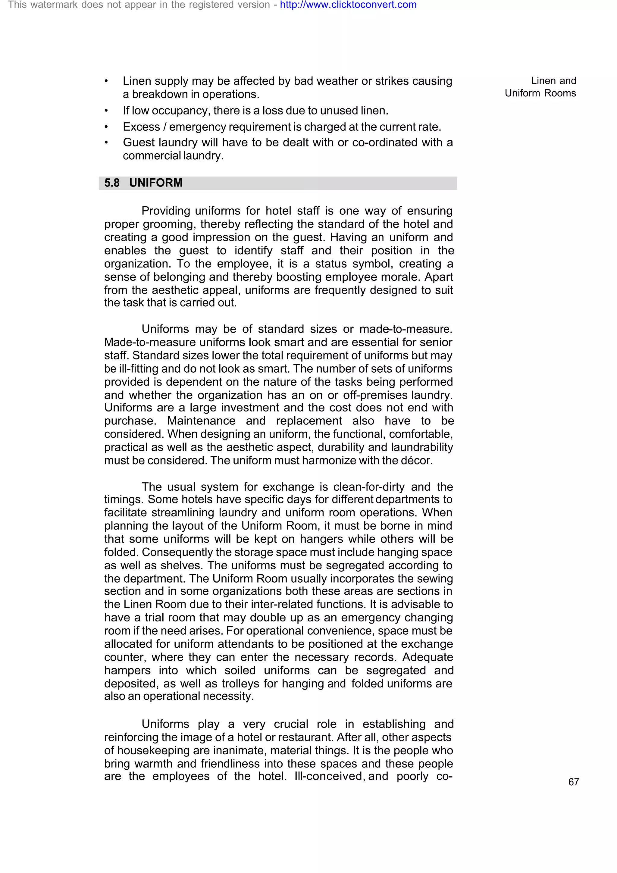 Linen and
Uniform Rooms
67
• Linen supply may be affected by bad weather or strikes causing
a breakdown in operations.
• If low occupancy, there is a loss due to unused linen.
• Excess / emergency requirement is charged at the current rate.
• Guest laundry will have to be dealt with or co-ordinated with a
commercial laundry.
5.8 UNIFORM
Providing uniforms for hotel staff is one way of ensuring
proper grooming, thereby reflecting the standard of the hotel and
creating a good impression on the guest. Having an uniform and
enables the guest to identify staff and their position in the
organization. To the employee, it is a status symbol, creating a
sense of belonging and thereby boosting employee morale. Apart
from the aesthetic appeal, uniforms are frequently designed to suit
the task that is carried out.
Uniforms may be of standard sizes or made-to-measure.
Made-to-measure uniforms look smart and are essential for senior
staff. Standard sizes lower the total requirement of uniforms but may
be ill-fitting and do not look as smart. The number of sets of uniforms
provided is dependent on the nature of the tasks being performed
and whether the organization has an on or off-premises laundry.
Uniforms are a large investment and the cost does not end with
purchase. Maintenance and replacement also have to be
considered. When designing an uniform, the functional, comfortable,
practical as well as the aesthetic aspect, durability and laundrability
must be considered. The uniform must harmonize with the décor.
The usual system for exchange is clean-for-dirty and the
timings. Some hotels have specific days for different departments to
facilitate streamlining laundry and uniform room operations. When
planning the layout of the Uniform Room, it must be borne in mind
that some uniforms will be kept on hangers while others will be
folded. Consequently the storage space must include hanging space
as well as shelves. The uniforms must be segregated according to
the department. The Uniform Room usually incorporates the sewing
section and in some organizations both these areas are sections in
the Linen Room due to their inter-related functions. It is advisable to
have a trial room that may double up as an emergency changing
room if the need arises. For operational convenience, space must be
allocated for uniform attendants to be positioned at the exchange
counter, where they can enter the necessary records. Adequate
hampers into which soiled uniforms can be segregated and
deposited, as well as trolleys for hanging and folded uniforms are
also an operational necessity.
Uniforms play a very crucial role in establishing and
reinforcing the image of a hotel or restaurant. After all, other aspects
of housekeeping are inanimate, material things. It is the people who
bring warmth and friendliness into these spaces and these people
are the employees of the hotel. Ill-conceived, and poorly co-
This watermark does not appear in the registered version - http://www.clicktoconvert.com
 