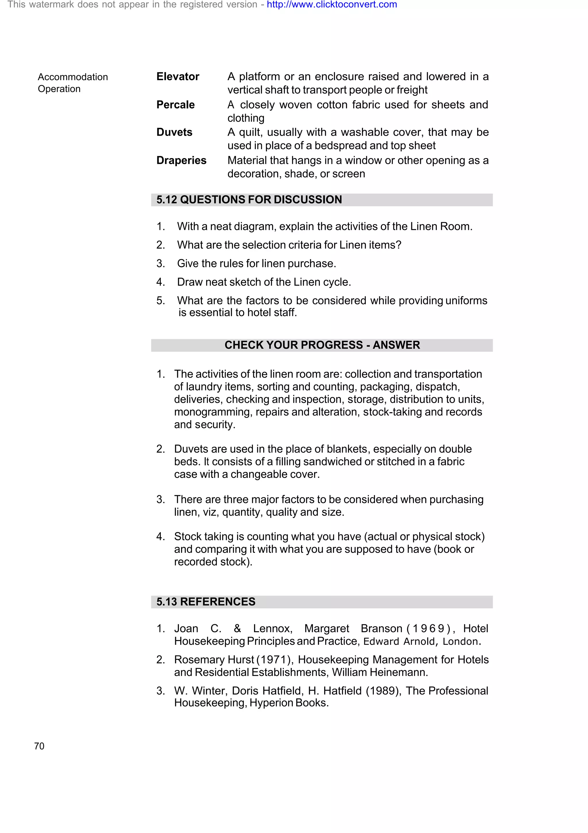 Accommodation
Operation
70
Elevator A platform or an enclosure raised and lowered in a
vertical shaft to transport people or freight
Percale A closely woven cotton fabric used for sheets and
clothing
Duvets A quilt, usually with a washable cover, that may be
used in place of a bedspread and top sheet
Draperies Material that hangs in a window or other opening as a
decoration, shade, or screen
5.12 QUESTIONS FOR DISCUSSION
1. With a neat diagram, explain the activities of the Linen Room.
2. What are the selection criteria for Linen items?
3. Give the rules for linen purchase.
4. Draw neat sketch of the Linen cycle.
5. What are the factors to be considered while providing uniforms
is essential to hotel staff.
CHECK YOUR PROGRESS - ANSWER
1. The activities of the linen room are: collection and transportation
of laundry items, sorting and counting, packaging, dispatch,
deliveries, checking and inspection, storage, distribution to units,
monogramming, repairs and alteration, stock-taking and records
and security.
2. Duvets are used in the place of blankets, especially on double
beds. It consists of a filling sandwiched or stitched in a fabric
case with a changeable cover.
3. There are three major factors to be considered when purchasing
linen, viz, quantity, quality and size.
4. Stock taking is counting what you have (actual or physical stock)
and comparing it with what you are supposed to have (book or
recorded stock).
5.13 REFERENCES
1. Joan C. & Lennox, Margaret Branson ( 1 9 6 9 ) , Hotel
Housekeeping Principles and Practice, Edward Arnold, London.
2. Rosemary Hurst (1971), Housekeeping Management for Hotels
and Residential Establishments, William Heinemann.
3. W. Winter, Doris Hatfield, H. Hatfield (1989), The Professional
Housekeeping, Hyperion Books.
This watermark does not appear in the registered version - http://www.clicktoconvert.com
 