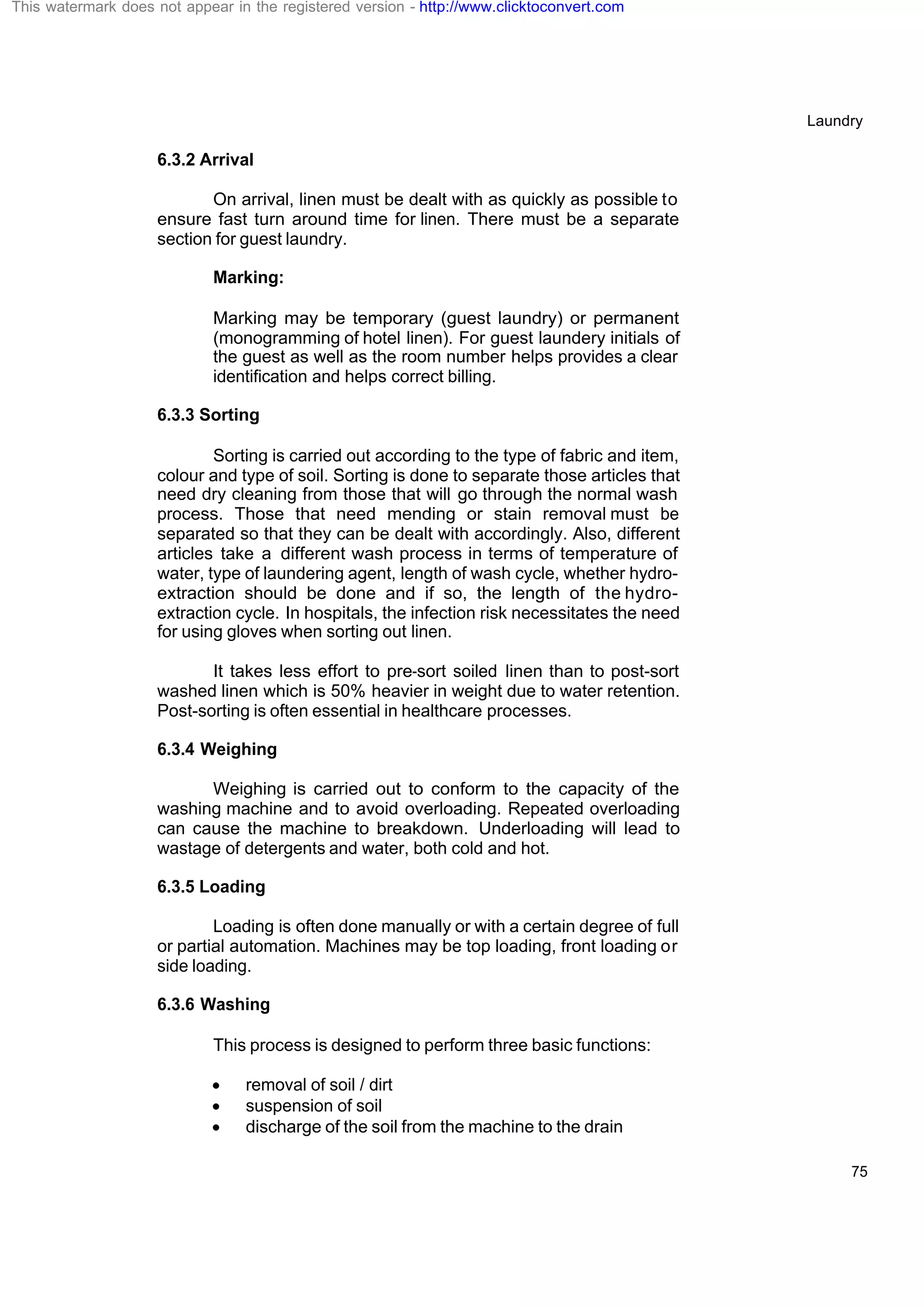 Laundry
75
6.3.2 Arrival
On arrival, linen must be dealt with as quickly as possible to
ensure fast turn around time for linen. There must be a separate
section for guest laundry.
Marking:
Marking may be temporary (guest laundry) or permanent
(monogramming of hotel linen). For guest laundery initials of
the guest as well as the room number helps provides a clear
identification and helps correct billing.
6.3.3 Sorting
Sorting is carried out according to the type of fabric and item,
colour and type of soil. Sorting is done to separate those articles that
need dry cleaning from those that will go through the normal wash
process. Those that need mending or stain removal must be
separated so that they can be dealt with accordingly. Also, different
articles take a different wash process in terms of temperature of
water, type of laundering agent, length of wash cycle, whether hydro-
extraction should be done and if so, the length of the hydro-
extraction cycle. In hospitals, the infection risk necessitates the need
for using gloves when sorting out linen.
It takes less effort to pre-sort soiled linen than to post-sort
washed linen which is 50% heavier in weight due to water retention.
Post-sorting is often essential in healthcare processes.
6.3.4 Weighing
Weighing is carried out to conform to the capacity of the
washing machine and to avoid overloading. Repeated overloading
can cause the machine to breakdown. Underloading will lead to
wastage of detergents and water, both cold and hot.
6.3.5 Loading
Loading is often done manually or with a certain degree of full
or partial automation. Machines may be top loading, front loading or
side loading.
6.3.6 Washing
This process is designed to perform three basic functions:
· removal of soil / dirt
· suspension of soil
· discharge of the soil from the machine to the drain
This watermark does not appear in the registered version - http://www.clicktoconvert.com
 