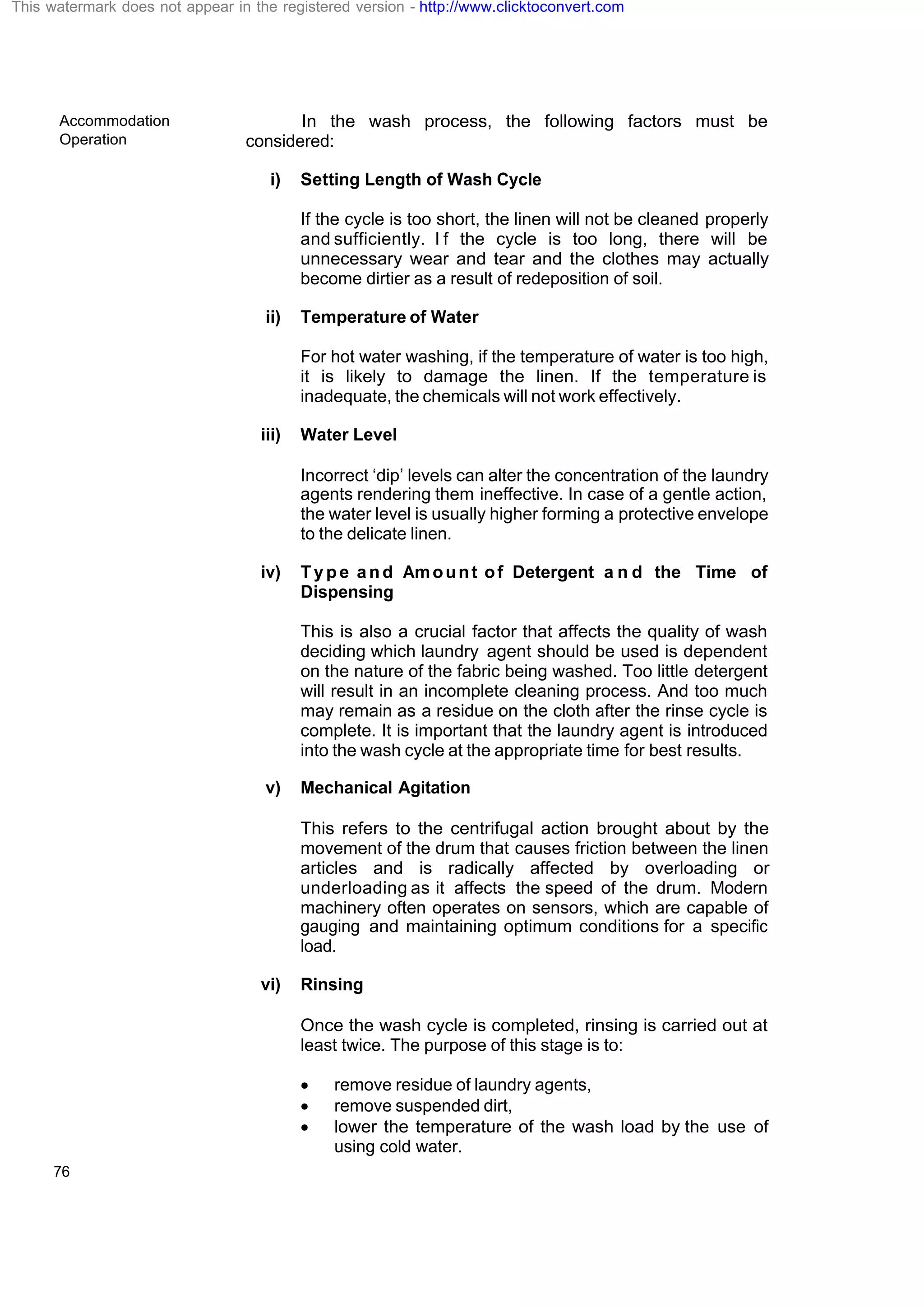 Accommodation
Operation
76
In the wash process, the following factors must be
considered:
i) Setting Length of Wash Cycle
If the cycle is too short, the linen will not be cleaned properly
and sufficiently. I f the cycle is too long, there will be
unnecessary wear and tear and the clothes may actually
become dirtier as a result of redeposition of soil.
ii) Temperature of Water
For hot water washing, if the temperature of water is too high,
it is likely to damage the linen. If the temperature is
inadequate, the chemicals will not work effectively.
iii) Water Level
Incorrect ‘dip’ levels can alter the concentration of the laundry
agents rendering them ineffective. In case of a gentle action,
the water level is usually higher forming a protective envelope
to the delicate linen.
iv) Type and Amount of Detergent a n d the Time of
Dispensing
This is also a crucial factor that affects the quality of wash
deciding which laundry agent should be used is dependent
on the nature of the fabric being washed. Too little detergent
will result in an incomplete cleaning process. And too much
may remain as a residue on the cloth after the rinse cycle is
complete. It is important that the laundry agent is introduced
into the wash cycle at the appropriate time for best results.
v) Mechanical Agitation
This refers to the centrifugal action brought about by the
movement of the drum that causes friction between the linen
articles and is radically affected by overloading or
underloading as it affects the speed of the drum. Modern
machinery often operates on sensors, which are capable of
gauging and maintaining optimum conditions for a specific
load.
vi) Rinsing
Once the wash cycle is completed, rinsing is carried out at
least twice. The purpose of this stage is to:
· remove residue of laundry agents,
· remove suspended dirt,
· lower the temperature of the wash load by the use of
using cold water.
This watermark does not appear in the registered version - http://www.clicktoconvert.com
 