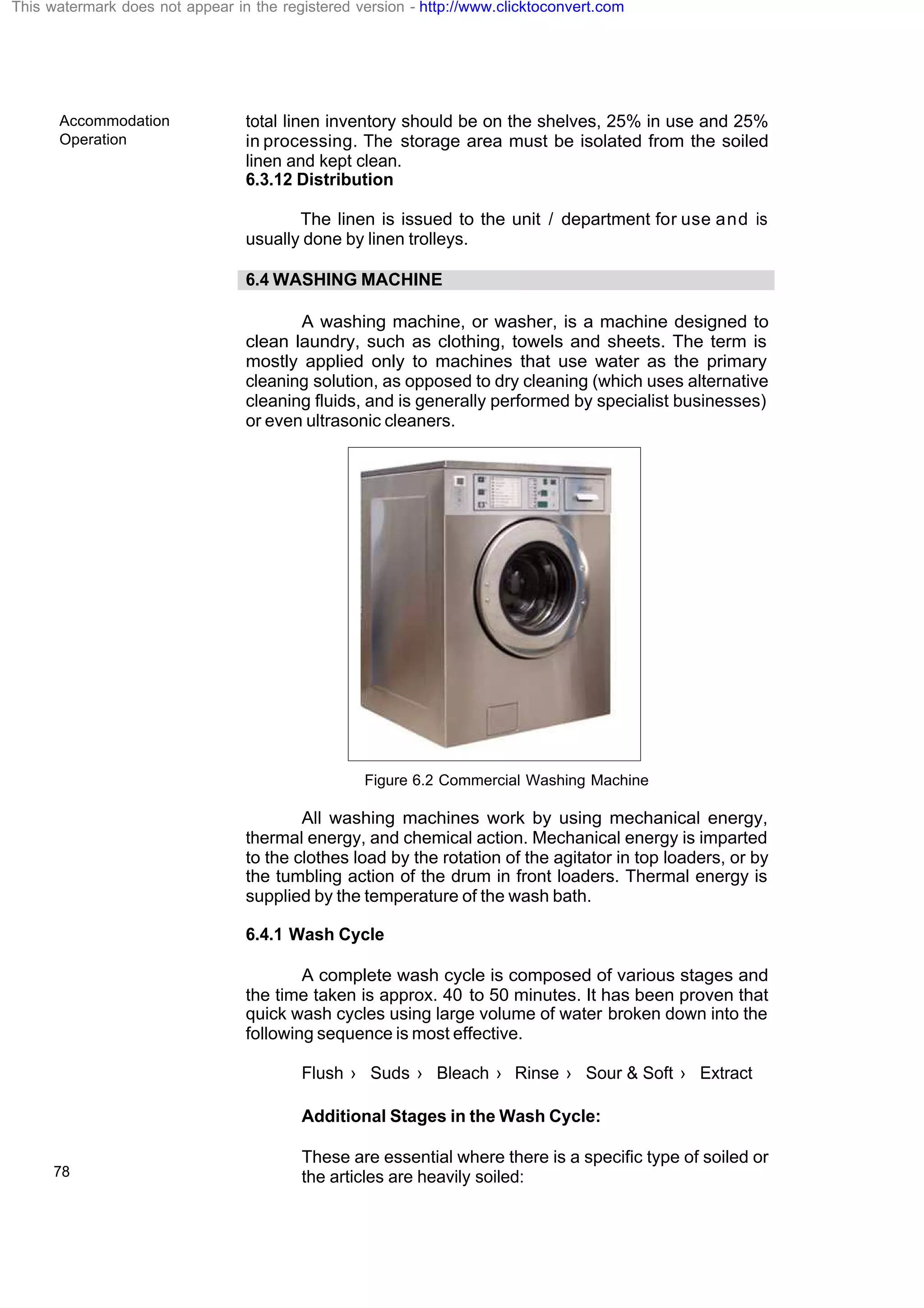 Accommodation
Operation
78
total linen inventory should be on the shelves, 25% in use and 25%
in processing. The storage area must be isolated from the soiled
linen and kept clean.
6.3.12 Distribution
The linen is issued to the unit / department for use and is
usually done by linen trolleys.
6.4 WASHING MACHINE
A washing machine, or washer, is a machine designed to
clean laundry, such as clothing, towels and sheets. The term is
mostly applied only to machines that use water as the primary
cleaning solution, as opposed to dry cleaning (which uses alternative
cleaning fluids, and is generally performed by specialist businesses)
or even ultrasonic cleaners.
Figure 6.2 Commercial Washing Machine
All washing machines work by using mechanical energy,
thermal energy, and chemical action. Mechanical energy is imparted
to the clothes load by the rotation of the agitator in top loaders, or by
the tumbling action of the drum in front loaders. Thermal energy is
supplied by the temperature of the wash bath.
6.4.1 Wash Cycle
A complete wash cycle is composed of various stages and
the time taken is approx. 40 to 50 minutes. It has been proven that
quick wash cycles using large volume of water broken down into the
following sequence is most effective.
Flush › Suds › Bleach › Rinse › Sour & Soft › Extract
Additional Stages in the Wash Cycle:
These are essential where there is a specific type of soiled or
the articles are heavily soiled:
This watermark does not appear in the registered version - http://www.clicktoconvert.com
 