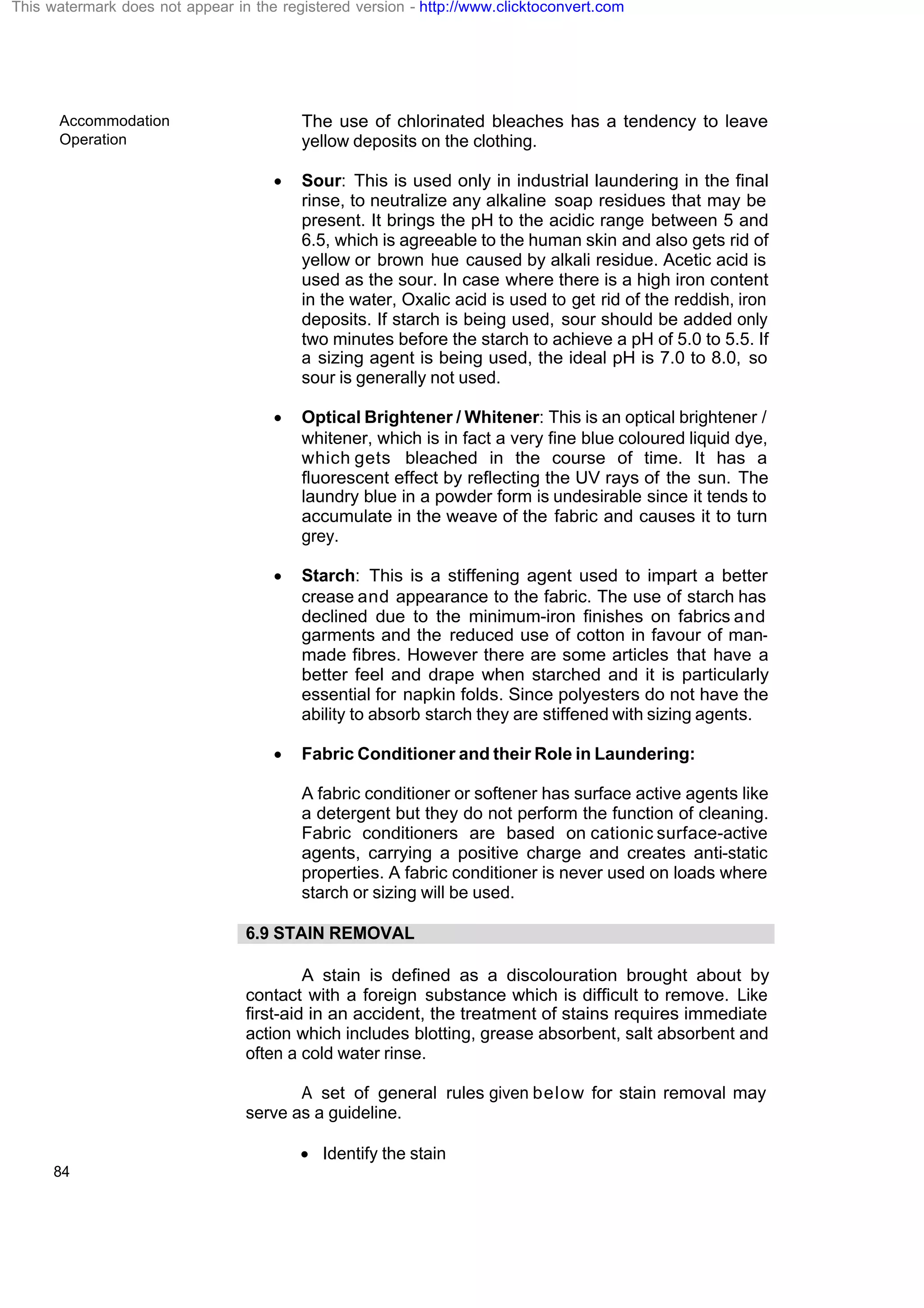 Accommodation
Operation
84
The use of chlorinated bleaches has a tendency to leave
yellow deposits on the clothing.
· Sour: This is used only in industrial laundering in the final
rinse, to neutralize any alkaline soap residues that may be
present. It brings the pH to the acidic range between 5 and
6.5, which is agreeable to the human skin and also gets rid of
yellow or brown hue caused by alkali residue. Acetic acid is
used as the sour. In case where there is a high iron content
in the water, Oxalic acid is used to get rid of the reddish, iron
deposits. If starch is being used, sour should be added only
two minutes before the starch to achieve a pH of 5.0 to 5.5. If
a sizing agent is being used, the ideal pH is 7.0 to 8.0, so
sour is generally not used.
· Optical Brightener / Whitener: This is an optical brightener /
whitener, which is in fact a very fine blue coloured liquid dye,
which gets bleached in the course of time. It has a
fluorescent effect by reflecting the UV rays of the sun. The
laundry blue in a powder form is undesirable since it tends to
accumulate in the weave of the fabric and causes it to turn
grey.
· Starch: This is a stiffening agent used to impart a better
crease and appearance to the fabric. The use of starch has
declined due to the minimum-iron finishes on fabrics and
garments and the reduced use of cotton in favour of man-
made fibres. However there are some articles that have a
better feel and drape when starched and it is particularly
essential for napkin folds. Since polyesters do not have the
ability to absorb starch they are stiffened with sizing agents.
· Fabric Conditioner and their Role in Laundering:
A fabric conditioner or softener has surface active agents like
a detergent but they do not perform the function of cleaning.
Fabric conditioners are based on cationic surface-active
agents, carrying a positive charge and creates anti-static
properties. A fabric conditioner is never used on loads where
starch or sizing will be used.
6.9 STAIN REMOVAL
A stain is defined as a discolouration brought about by
contact with a foreign substance which is difficult to remove. Like
first-aid in an accident, the treatment of stains requires immediate
action which includes blotting, grease absorbent, salt absorbent and
often a cold water rinse.
A set of general rules given below for stain removal may
serve as a guideline.
· Identify the stain
This watermark does not appear in the registered version - http://www.clicktoconvert.com
 
