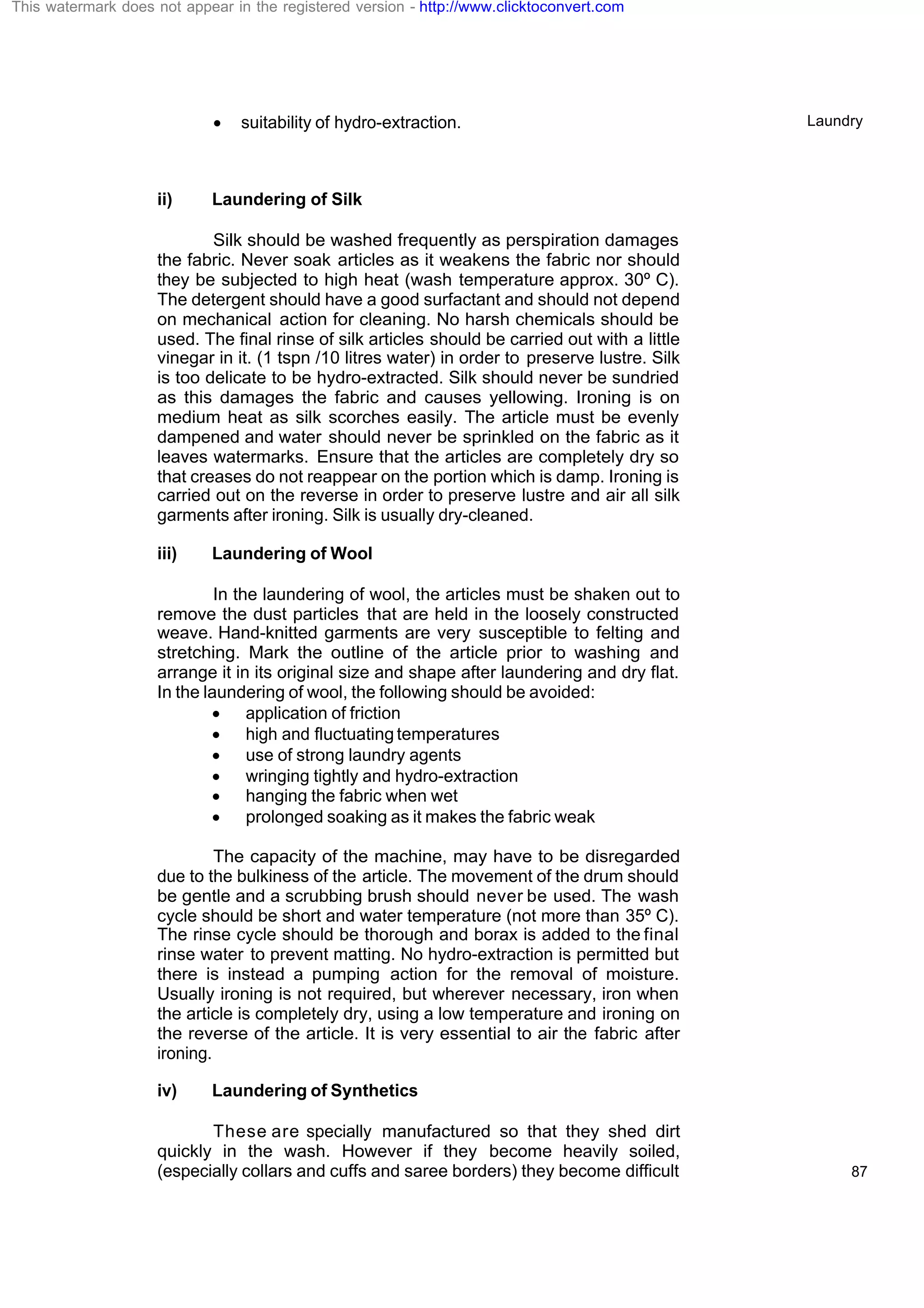 Laundry
87
· suitability of hydro-extraction.
ii) Laundering of Silk
Silk should be washed frequently as perspiration damages
the fabric. Never soak articles as it weakens the fabric nor should
they be subjected to high heat (wash temperature approx. 30º C).
The detergent should have a good surfactant and should not depend
on mechanical action for cleaning. No harsh chemicals should be
used. The final rinse of silk articles should be carried out with a little
vinegar in it. (1 tspn /10 litres water) in order to preserve lustre. Silk
is too delicate to be hydro-extracted. Silk should never be sundried
as this damages the fabric and causes yellowing. Ironing is on
medium heat as silk scorches easily. The article must be evenly
dampened and water should never be sprinkled on the fabric as it
leaves watermarks. Ensure that the articles are completely dry so
that creases do not reappear on the portion which is damp. Ironing is
carried out on the reverse in order to preserve lustre and air all silk
garments after ironing. Silk is usually dry-cleaned.
iii) Laundering of Wool
In the laundering of wool, the articles must be shaken out to
remove the dust particles that are held in the loosely constructed
weave. Hand-knitted garments are very susceptible to felting and
stretching. Mark the outline of the article prior to washing and
arrange it in its original size and shape after laundering and dry flat.
In the laundering of wool, the following should be avoided:
· application of friction
· high and fluctuating temperatures
· use of strong laundry agents
· wringing tightly and hydro-extraction
· hanging the fabric when wet
· prolonged soaking as it makes the fabric weak
The capacity of the machine, may have to be disregarded
due to the bulkiness of the article. The movement of the drum should
be gentle and a scrubbing brush should never be used. The wash
cycle should be short and water temperature (not more than 35º C).
The rinse cycle should be thorough and borax is added to the final
rinse water to prevent matting. No hydro-extraction is permitted but
there is instead a pumping action for the removal of moisture.
Usually ironing is not required, but wherever necessary, iron when
the article is completely dry, using a low temperature and ironing on
the reverse of the article. It is very essential to air the fabric after
ironing.
iv) Laundering of Synthetics
These are specially manufactured so that they shed dirt
quickly in the wash. However if they become heavily soiled,
(especially collars and cuffs and saree borders) they become difficult
This watermark does not appear in the registered version - http://www.clicktoconvert.com
 