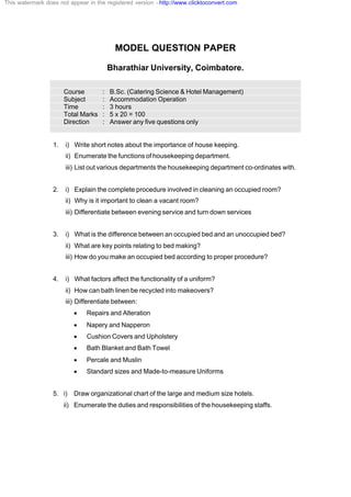 MODEL QUESTION PAPER
Bharathiar University, Coimbatore.
Course : B.Sc. (Catering Science & Hotel Management)
Subject : Accommodation Operation
Time : 3 hours
Total Marks : 5 x 20 = 100
Direction : Answer any five questions only
1. i) Write short notes about the importance of house keeping.
ii) Enumerate the functions of housekeeping department.
iii) List out various departments the housekeeping department co-ordinates with.
2. i) Explain the complete procedure involved in cleaning an occupied room?
ii) Why is it important to clean a vacant room?
iii) Differentiate between evening service and turn down services
3. i) What is the difference between an occupied bed and an unoccupied bed?
ii) What are key points relating to bed making?
iii) How do you make an occupied bed according to proper procedure?
4. i) What factors affect the functionality of a uniform?
ii) How can bath linen be recycled into makeovers?
iii) Differentiate between:
· Repairs and Alteration
· Napery and Napperon
· Cushion Covers and Upholstery
· Bath Blanket and Bath Towel
· Percale and Muslin
· Standard sizes and Made-to-measure Uniforms
5. i) Draw organizational chart of the large and medium size hotels.
ii) Enumerate the duties and responsibilities of the housekeeping staffs.
This watermark does not appear in the registered version - http://www.clicktoconvert.com
 