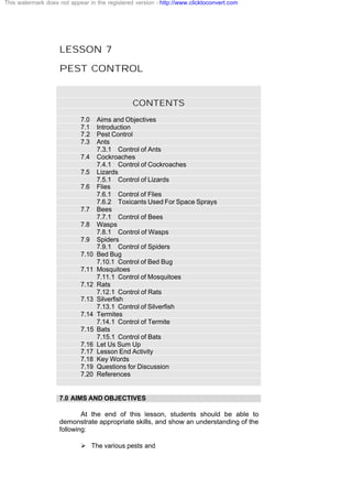 LESSON 7
PEST CONTROL
CONTENTS
7.0 Aims and Objectives
7.1 Introduction
7.2 Pest Control
7.3 Ants
7.3.1 Control of Ants
7.4 Cockroaches
7.4.1 Control of Cockroaches
7.5 Lizards
7.5.1 Control of Lizards
7.6 Flies
7.6.1 Control of Flies
7.6.2 Toxicants Used For Space Sprays
7.7 Bees
7.7.1 Control of Bees
7.8 Wasps
7.8.1 Control of Wasps
7.9 Spiders
7.9.1 Control of Spiders
7.10 Bed Bug
7.10.1 Control of Bed Bug
7.11 Mosquitoes
7.11.1 Control of Mosquitoes
7.12 Rats
7.12.1 Control of Rats
7.13 Silverfish
7.13.1 Control of Silverfish
7.14 Termites
7.14.1 Control of Termite
7.15 Bats
7.15.1 Control of Bats
7.16 Let Us Sum Up
7.17 Lesson End Activity
7.18 Key Words
7.19 Questions for Discussion
7.20 References
7.0 AIMS AND OBJECTIVES
At the end of this lesson, students should be able to
demonstrate appropriate skills, and show an understanding of the
following:
Ø The various pests and
This watermark does not appear in the registered version - http://www.clicktoconvert.com
 