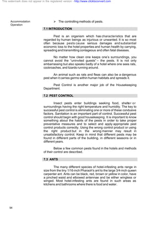 Accommodation
Operation
94
Ø The controlling methods of pests.
7.1 INTRODUCTION
Pest is an organism which has characteristics that are
regarded by human beings as injurious or unwanted. It is so most
often because pests cause serious damages and substantial
economic loss to the hotel properties and human health by carrying,
spreading and transmitting contageous and often fatal diseases.
No matter how clean one keeps one’s surroundings, you
cannot avoid the “uninvited guests” – the pests. It is not only
embarrassing but also speaks badly of a hotel where one sees rats,
cockroaches, and lizards running around.
An animal such as rats and fleas can also be a dangerous
pest when it carries germs within human habitats and spreads it.
Pest Control is another major job of the Housekeeping
Department.
7.2 PEST CONTROL
Insect pests enter buildings seeking food, shelter or
surroundings having the right temperature and humidity. The key to
successful pest control is eliminating one or more of these condusive
factors. Sanitation is an important part of control. Successful pest
control should begin with good housekeeping. It is important to know
something about the habits of the pests in order to take proper
preventative measures and to select and apply appropriate pest
control products correctly. Using the wrong control product or using
the right product but in the wrong manner may result in
unsatisfactory control. Keep in mind that different pests may be
found in different parts of the building, in different seasons or in
different years.
Below a few common pests found in the hotels and methods
of their control are described.
7.3 ANTS
The many different species of hotel-infesting ants range in
size from the tiny 1/16-inch Pharaoh's ant to the large 3/4-inch queen
carpenter ant. Ants can be black, red, brown or yellow in color, have
a pinched waist and elbowed antennae and be either wingless or
winged. Most hotel-infesting ants are found in such areas as
kitchens and bathrooms where there is food and water.
This watermark does not appear in the registered version - http://www.clicktoconvert.com
 