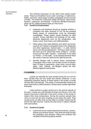 Accommodation
Operation
96
The Oriental Cockroach on the other hand prefers cooler
areas. These are therefore found under coverings, in bathrooms,
toilets, and sinks, where large numbers congregate around sources
of water. The American Cockroach infests all houses, store-rooms,
kitchens, cupboards, and libraries. The Brown Banded Cockroach,
which can fly, prefers locations high up in the rooms.
7.4.1 Control of Cockroaches
· Inspection and treatment should go together whether a
complaint has been received or not. All the possible
hiding places of cockroaches must be thoroughly
investigated. These places would probably be dark
corners. Check calendars and pictures on the walls,
electrical appliances such as the refrigerators, wall
clocks, ovens, food mixers, and coffee blenders.
· Other places that need attention and which we tend to
overlook are: Rubber and gasket lining in the refrigerator
and other appliances; Splash plate – in walls behind
ovens and stoves; Baseboard - forming a base around
the room up to 8” above floor level; Linoleum – corners
and around the walls; Carpets – underneath; to be rolled
up; Panels – on the walls – to be injected wherever there
are cracks; Fuse box, behind sinks, light fixtures etc.
· Sprinkle Baygon bait in places where cockroaches
congregate, rest or hide, such as dark corners of closets,
base of walls in basements, under sinks, around drain
pipes, upon shelves, etc. Baygon sprays are also
effectiveagainstcockroaches.
7.5 LIZARDS
Lizards are typically dry land animals loving the sun and its
heat. Usually they are very small and slender creatures. A very
interesting protective feature of these lizards is the power to break
off their tails automatically. This power of automatically breaking off
parts of the body is called autotomy. Broken parts usually regenerate
eventually.
Lizard control is usually carried out in the warmer periods of
the year. Lizards are cold blooded animals and hence in the cold
season they tend to hibernate in the warm corners of the house to
restore their body temperature. During the warmer periods they
come out and can be seen crawling up and down the walls. They
usually come out after dusk as they feed on smaller insects that fly
around the light sources. Lizards are also found in places infested
with cockroaches.
7.5.1 Control of Lizards
· Lizards are found mostly behind picture frames, curtains,
shelves and window frames. They enter the hotel through
the ventilators and windows. Hence the windows and
ventilators should be properly meshed.
This watermark does not appear in the registered version - http://www.clicktoconvert.com
 