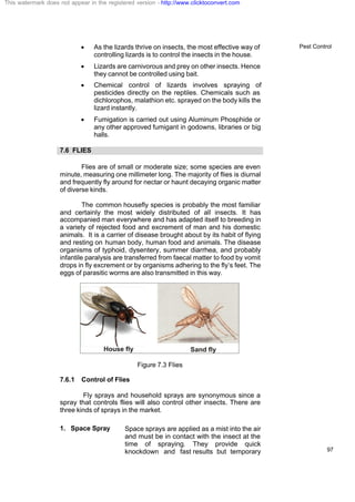 Pest Control
97
· As the lizards thrive on insects, the most effective way of
controlling lizards is to control the insects in the house.
· Lizards are carnivorous and prey on other insects. Hence
they cannot be controlled using bait.
· Chemical control of lizards involves spraying of
pesticides directly on the reptiles. Chemicals such as
dichlorophos, malathion etc. sprayed on the body kills the
lizard instantly.
· Fumigation is carried out using Aluminum Phosphide or
any other approved fumigant in godowns, libraries or big
halls.
7.6 FLIES
Flies are of small or moderate size; some species are even
minute, measuring one millimeter long. The majority of flies is diurnal
and frequently fly around for nectar or haunt decaying organic matter
of diverse kinds.
The common housefly species is probably the most familiar
and certainly the most widely distributed of all insects. It has
accompanied man everywhere and has adapted itself to breeding in
a variety of rejected food and excrement of man and his domestic
animals. It is a carrier of disease brought about by its habit of flying
and resting on human body, human food and animals. The disease
organisms of typhoid, dysentery, summer diarrhea, and probably
infantile paralysis are transferred from faecal matter to food by vomit
drops in fly excrement or by organisms adhering to the fly’s feet. The
eggs of parasitic worms are also transmitted in this way.
Figure 7.3 Flies
7.6.1 Control of Flies
Fly sprays and household sprays are synonymous since a
spray that controls flies will also control other insects. There are
three kinds of sprays in the market.
1. Space Spray Space sprays are applied as a mist into the air
and must be in contact with the insect at the
time of spraying. They provide quick
knockdown and fast results but temporary
This watermark does not appear in the registered version - http://www.clicktoconvert.com
 