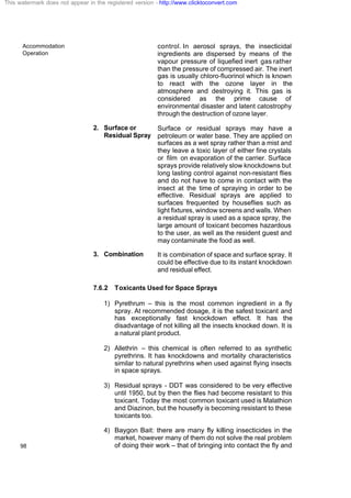 Accommodation
Operation
98
control. In aerosol sprays, the insecticidal
ingredients are dispersed by means of the
vapour pressure of liquefied inert gas rather
than the pressure of compressed air. The inert
gas is usually chloro-fluorinol which is known
to react with the ozone layer in the
atmosphere and destroying it. This gas is
considered as the prime cause of
environmental disaster and latent catostrophy
through the destruction of ozone layer.
2. Surface or
Residual Spray
Surface or residual sprays may have a
petroleum or water base. They are applied on
surfaces as a wet spray rather than a mist and
they leave a toxic layer of either fine crystals
or film on evaporation of the carrier. Surface
sprays provide relatively slow knockdowns but
long lasting control against non-resistant flies
and do not have to come in contact with the
insect at the time of spraying in order to be
effective. Residual sprays are applied to
surfaces frequented by houseflies such as
light fixtures, window screens and walls. When
a residual spray is used as a space spray, the
large amount of toxicant becomes hazardous
to the user, as well as the resident guest and
may contaminate the food as well.
3. Combination It is combination of space and surface spray. It
could be effective due to its instant knockdown
and residual effect.
7.6.2 Toxicants Used for Space Sprays
1) Pyrethrum – this is the most common ingredient in a fly
spray. At recommended dosage, it is the safest toxicant and
has exceptionally fast knockdown effect. It has the
disadvantage of not killing all the insects knocked down. It is
a natural plant product.
2) Allethrin – this chemical is often referred to as synthetic
pyrethrins. It has knockdowns and mortality characteristics
similar to natural pyrethrins when used against flying insects
in space sprays.
3) Residual sprays - DDT was considered to be very effective
until 1950, but by then the flies had become resistant to this
toxicant. Today the most common toxicant used is Malathion
and Diazinon, but the housefly is becoming resistant to these
toxicants too.
4) Baygon Bait: there are many fly killing insecticides in the
market, however many of them do not solve the real problem
of doing their work – that of bringing into contact the fly and
This watermark does not appear in the registered version - http://www.clicktoconvert.com
 