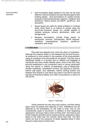 Accommodation
Operation
102
· Dust formulation lightly applied to the web can be quite
effective. Dust formulations are best directed against web
building spiders. Dust formulations for spiders include
products containing bendiocarb, diazinon, malathion and
pyrethrum. Space sprays are DDVP, pyrethrum, and
resmethrin.
· Space sprays are useful for spider problems in confined
areas when there is no hazard to people using the
structures. Residual sprays are usually applied to
infested windows, corners, doorframes, roofs, and
storage areas.
· Residual formulations include those based on
bendiocarb, bromine, chloropyrifos, DDVP diazinon,
malathion, propetamphos, propoxur, pyrethrum,
resmethrin, and runnel.
7.10 BED BUG
This pest has plagued man since the dawn of civilization.
Although this creature draws no line between the rich and the poor,
its presence is more evident in the quarters of the impoverished,
owing to conditions more favourable for its growth. The bed bug is
distributed readily in a laundry and on clothes and baggage of
individuals who have visited infested areas. Once in the room, they
become established in any convenient crack or crevice particularly
along the seams or buttons of mattresses, coils of bedsprings,
wooden bedsteads, upholstered furniture, the backing of pictures,
behind wall paper, and calendars, behind skirting boards and
between floor boards or just about any place it can find to rest and
reproduce living there happily even after surrounded by a colony of
kith and kin.
Figure 7.7 Bed Bug
These creatures are very wary and cautious, and their hiding
place taxes the guests and ingenuity of man. Infestations can be
detected by the bloodstains on the walls or linen, and by the
characteristic spots of excrement. In addition to their disgusting
appearance, the bugs make a mess and they stink. The mess is due
to their frequent excretion which causes brownish, yellowish or black
spots on the walls near the crevices where they hide. The dark
marks are due to the presence of partly digested blood in their
faeces to make way for a fresh meal.
This watermark does not appear in the registered version - http://www.clicktoconvert.com
 