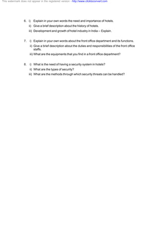 6. i) Explain in your own words the need and importance of hotels.
ii) Give a brief description about the history of hotels.
iii) Development and growth of hotel industry in India – Explain.
7. i) Explain in your own words about the front office department and its functions.
ii) Give a brief description about the duties and responsibilities of the front office
staffs.
iii) What are the equipments that you find in a front office department?
8. i) What is the need of having a security system in hotels?
ii) What are the types of security?
iii) What are the methods through which security threats can be handled?
This watermark does not appear in the registered version - http://www.clicktoconvert.com
 