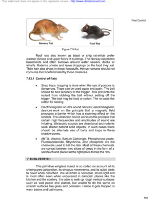 Pest Control
105
Figure 7.9 Rat
Roof rats also known as black or ship rat which prefer
warmer climate and upper floors of buildings. The Norway rat prefers
basements and often burrows around water sewers, docks or
wharfs. Rodents urinate and leave droppings on the food they eat.
Their hair also drops in these foodstuffs. Hence humans should not
consume food contaminated by these creatures.
7.12.1 Control of Rats
· Snap traps: trapping is done when the use of poisons is
dangerous. Traps can be used again and again. The bait
should be tied securely to the trigger. This prevents the
rodent from nibbling the bait without setting off the
trigger. The bait may be food or cotton. The rat uses the
cotton for nesting.
· Electromagnetic or ultra sound devices: electromagnetic
devices work on the principle that a magnetic field
produces a barrier which has a stunning effect on the
rodents. The ultrasonic device works on the principle that
certain high frequencies and amplitudes of sound are
irritating. Ultrasonic sounds are directional and rodents
seek shelter behind solid objects. In such cases there
should be alternate use of baits and traps in these
shadow zones.
· ANTU, Arsenic, Barium Carbonate, Phosphorous paste,
Fluoroacetamide, Strychnine, Zinc phosphide are the
chemicals used to kill the rats. Most of these chemicals
are spread between two slices of bread in the form of a
sandwich and placed at the right place to trap the rats.
7.13 SILVERFISH
This primitive wingless insect is so called on account of its
shining grey colouration, its sinuous movements, and its quick darts
to cover when disturbed. The silverfish is nocturnal, shuns light and
is most often seen when uncovered in dampish places like the
kitchen and the scullery. It is able to walk up rough vertical surfaces
such as wall paper and plaster, but unable to do the same on
smooth surfaces like glass and porcelain. Hence it gets trapped in
wash basins and bathrooms.
This watermark does not appear in the registered version - http://www.clicktoconvert.com
 