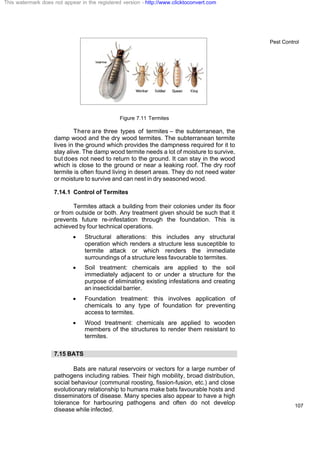 Pest Control
107
Figure 7.11 Termites
There are three types of termites – the subterranean, the
damp wood and the dry wood termites. The subterranean termite
lives in the ground which provides the dampness required for it to
stay alive. The damp wood termite needs a lot of moisture to survive,
but does not need to return to the ground. It can stay in the wood
which is close to the ground or near a leaking roof. The dry roof
termite is often found living in desert areas. They do not need water
or moisture to survive and can nest in dry seasoned wood.
7.14.1 Control of Termites
Termites attack a building from their colonies under its floor
or from outside or both. Any treatment given should be such that it
prevents future re-infestation through the foundation. This is
achieved by four technical operations.
· Structural alterations: this includes any structural
operation which renders a structure less susceptible to
termite attack or which renders the immediate
surroundings of a structure less favourable to termites.
· Soil treatment: chemicals are applied to the soil
immediately adjacent to or under a structure for the
purpose of eliminating existing infestations and creating
an insecticidal barrier.
· Foundation treatment: this involves application of
chemicals to any type of foundation for preventing
access to termites.
· Wood treatment: chemicals are applied to wooden
members of the structures to render them resistant to
termites.
7.15 BATS
Bats are natural reservoirs or vectors for a large number of
pathogens including rabies. Their high mobility, broad distribution,
social behaviour (communal roosting, fission-fusion, etc.) and close
evolutionary relationship to humans make bats favourable hosts and
disseminators of disease. Many species also appear to have a high
tolerance for harbouring pathogens and often do not develop
disease while infected.
This watermark does not appear in the registered version - http://www.clicktoconvert.com
 