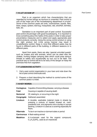 Pest Control
109
7.16 LET US SUM UP
Pest is an organism which has characteristics that are
regarded by human beings as injurious or unwanted. Pest control is
one of the major job of the housekeeping department in a hotel.
Some of the common pests are ants, cockroaches, lizards, flies,
bees, wasps, spiders, bed bug, mosquitoes, rats, silverfish, termites,
bats, etc.
Sanitation is an important part of pest control. Successful
pest control should begin with good housekeeping. It is important to
know something about the habits of the pests in order to take proper
preventative measures and to select and apply appropriate pest
control products correctly. Using the wrong control product or using
the right product but in the wrong manner may result in
unsatisfactory control. Keep in mind that different pests may be
found in different parts of the building, in different seasons or in
different years.
Apart from pests, there are also ‘special uninvited guests’
such as snakes and wild animals, which can be sited near the
chalets, hunting lodges camping sites which could pose serious
threats to safety and occasionally ay turn out to be fatal. The
practical way to control will be to be wary of the danger an keep the
premises free from vegetation.
7.17 LESSON END ACTIVITY
1. Visit a pest control organization in your town and note down the
list of pest control chemicals sold.
2. Prepare a chart describing the method to control some of the
common pests in a hotel.
7.18 KEY WORDS
Contagious Capable of transmitting disease; carrying a disease
Fatal Causing or capable of causing death
Nocturnal Of, relating to, or occurring in the night
Congregate Gathered;assembled
Linoleum A durable, washable material made in sheets by
pressing a mixture of heated linseed oil, rosin,
powdered cork, and pigments onto a burlap or canvas
backing. Linoleum is used as a covering especially for
floors.
Hibernate To be in an inactive or dormant state or period
Carnivorous A flesh-eating animal
Malathion A trademark used for the organic compound,
C10H19O6PS2, used as an insecticide
This watermark does not appear in the registered version - http://www.clicktoconvert.com
 