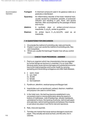 Accommodation
Operation
110
Fumigant A chemical compound used in its gaseous state as a
pesticide or disinfectant
Dysentery An inflammatory disorder of the lower intestinal tract,
usually caused by a bacterial, parasitic, or protozoan
infection and resulting in pain, fever, and severe
diarrhea, often accompanied by the passage of blood
and mucus
Allethrin A synthetic clear or amber-colored viscous
insecticide, C19H26O3, similar to pyrethrin
Diazinon An amber liqui d , C 12H21N2O3PS, used as an
insecticide.
7.19 QUESTIONS FOR DISCUSSION
1. Enumerate the method of controlling rats, bats and lizards.
2. Explain in your own words the method of controlling ants, flies
and mosquitoes.
3. Where you usually find bed bugs? Explain how will you control
them.
CHECK YOUR PROGRESS - ANSWER
1. Pest is an organism which has characteristics that are regarded
by human beings as injurious or unwanted. It is so most often
because pests cause serious damages and substantial economic
loss to the hotel properties and human health by carrying,
spreading and transmitting contageous and often fatal diseases.
2. i) warm, moist
ii) sun, heat
iii) 35,000
iv) female
v) Soil treatment
3. Pyrethrum, allenthrin, residual sprays and Baygon bait.
4. Insecticides such as bendiocard,carbaryl,diazinon,malathion
and porpoxur are used to control bees.
5. In the hotel room, the bed bug become established in any
convenient crack or crevice particularly along the seams or
buttons of mattresses, coils of bedsprings, wooden bedsteads,
upholstered furniture, the backing of pictures, behind wall paper,
and calendars, behind skirting boards and between floor boards
or just about any place it can find to rest and reproduce.
6. Rats, mice and squirrels.
7. Termites are insects that cause serious damage to wood and
paper. They actually eat wood as food, and like ants, live in
colonies.
This watermark does not appear in the registered version - http://www.clicktoconvert.com
 