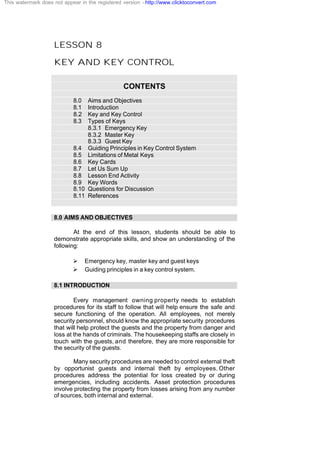 LESSON 8
KEY AND KEY CONTROL
CONTENTS
8.0 Aims and Objectives
8.1 Introduction
8.2 Key and Key Control
8.3 Types of Keys
8.3.1 Emergency Key
8.3.2 Master Key
8.3.3 Guest Key
8.4 Guiding Principles in Key Control System
8.5 Limitations of Metal Keys
8.6 Key Cards
8.7 Let Us Sum Up
8.8 Lesson End Activity
8.9 Key Words
8.10 Questions for Discussion
8.11 References
8.0 AIMS AND OBJECTIVES
At the end of this lesson, students should be able to
demonstrate appropriate skills, and show an understanding of the
following:
Ø Emergency key, master key and guest keys
Ø Guiding principles in a key control system.
8.1 INTRODUCTION
Every management owning property needs to establish
procedures for its staff to follow that will help ensure the safe and
secure functioning of the operation. All employees, not merely
security personnel, should know the appropriate security procedures
that will help protect the guests and the property from danger and
loss at the hands of criminals. The housekeeping staffs are closely in
touch with the guests, and therefore, they are more responsible for
the security of the guests.
Many security procedures are needed to control external theft
by opportunist guests and internal theft by employees. Other
procedures address the potential for loss created by or during
emergencies, including accidents. Asset protection procedures
involve protecting the property from losses arising from any number
of sources, both internal and external.
This watermark does not appear in the registered version - http://www.clicktoconvert.com
 