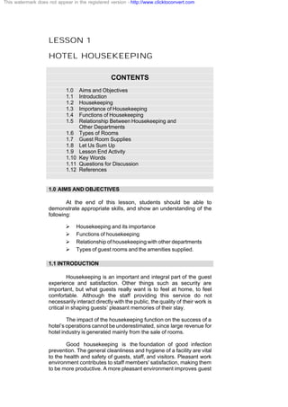 LESSON 1
HOTEL HOUSEKEEPING
CONTENTS
1.0 Aims and Objectives
1.1 Introduction
1.2 Housekeeping
1.3 Importance of Housekeeping
1.4 Functions of Housekeeping
1.5 Relationship Between Housekeeping and
Other Departments
1.6 Types of Rooms
1.7 Guest Room Supplies
1.8 Let Us Sum Up
1.9 Lesson End Activity
1.10 Key Words
1.11 Questions for Discussion
1.12 References
1.0 AIMS AND OBJECTIVES
At the end of this lesson, students should be able to
demonstrate appropriate skills, and show an understanding of the
following:
Ø Housekeeping and its importance
Ø Functions of housekeeping
Ø Relationship of housekeeping with other departments
Ø Types of guest rooms and the amenities supplied.
1.1 INTRODUCTION
Housekeeping is an important and integral part of the guest
experience and satisfaction. Other things such as security are
important, but what guests really want is to feel at home, to feel
comfortable. Although the staff providing this service do not
necessarily interact directly with the public, the quality of their work is
critical in shaping guests’ pleasant memories of their stay.
The impact of the housekeeping function on the success of a
hotel’s operations cannot be underestimated, since large revenue for
hotel industry is generated mainly from the sale of rooms.
Good housekeeping is the foundation of good infection
prevention. The general cleanliness and hygiene of a facility are vital
to the health and safety of guests, staff, and visitors. Pleasant work
environment contributes to staff members' satisfaction, making them
to be more productive. A more pleasant environment improves guest
This watermark does not appear in the registered version - http://www.clicktoconvert.com
 