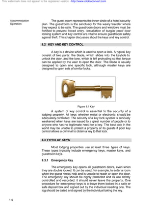 Accommodation
Operation
112
The guest room represents the inner-circle of a hotel security
plan. The guestroom is the sanctuary for the weary traveler where
they expect to be safe. The guestroom doors and windows must be
fortified to prevent forced entry. Installation of burglar proof door
locking system and key control are vital to ensure guestroom safety
against theft. This chapter discusses about the keys and key control.
8.2 KEY AND KEY CONTROL
A key is a device which is used to open a lock. A typical key
consist of two parts: the blade, which slides into the keyhole to
unlock the door, and the bow, which is left protruding so that torque
can be applied by the user to open the door. The blade is usually
designed to open one specific lock, although master keys are
designed to open sets of similar locks.
Figure 8.1 Key
A system of key control is essential to the security of a
lodging property. All keys whether metal or electronic should be
adequately controlled. The security of a key lock system is seriously
weakened when keys are issued to a great number of people or to
anyone who has no legitimate need for a key. The best lock in the
world may be unable to protect a property or its guests if poor key
control allows a criminal to obtain a key to that lock.
8.3 TYPES OF KEYS
Most lodging properties use at least three types of keys.
These types typically include emergency keys, master keys, and
guestroom keys.
8.3.1 Emergency Key
The emergency key opens all guestroom doors, even when
they are double locked. It can be used, for example, to enter a room
when the guest needs help and is unable to reach or open the door.
The emergency key should be highly protected and its use strictly
controlled and recorded; it should never leave the property. One
procedure for emergency keys is to have them locked in a safe or
safe deposit box and signed out by the individual needing one. The
log should be dated and signed by the individual taking the key.
This watermark does not appear in the registered version - http://www.clicktoconvert.com
 