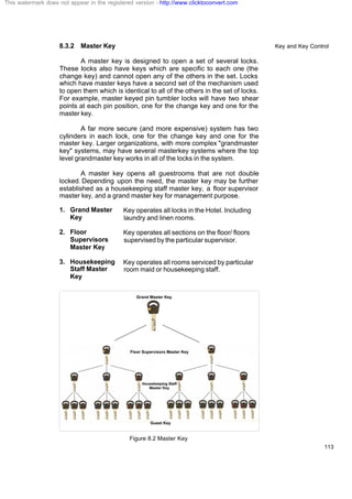 Key and Key Control
113
8.3.2 Master Key
A master key is designed to open a set of several locks.
These locks also have keys which are specific to each one (the
change key) and cannot open any of the others in the set. Locks
which have master keys have a second set of the mechanism used
to open them which is identical to all of the others in the set of locks.
For example, master keyed pin tumbler locks will have two shear
points at each pin position, one for the change key and one for the
master key.
A far more secure (and more expensive) system has two
cylinders in each lock, one for the change key and one for the
master key. Larger organizations, with more complex "grandmaster
key" systems, may have several masterkey systems where the top
level grandmaster key works in all of the locks in the system.
A master key opens all guestrooms that are not double
locked. Depending upon the need, the master key may be further
established as a housekeeping staff master key, a floor supervisor
master key, and a grand master key for management purpose.
1. Grand Master
Key
Key operates all locks in the Hotel. Including
laundry and linen rooms.
2. Floor
Supervisors
Master Key
Key operates all sections on the floor/ floors
supervised by the particular supervisor.
3. Housekeeping
Staff Master
Key
Key operates all rooms serviced by particular
room maid or housekeeping staff.
Figure 8.2 Master Key
This watermark does not appear in the registered version - http://www.clicktoconvert.com
 