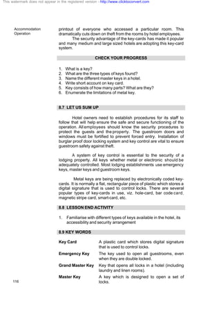 Accommodation
Operation
116
printout of everyone who accessed a particular room. This
dramatically cuts down on theft from the rooms by hotel employees.
The security advantage of the key-cards has made it popular
and many medium and large sized hotels are adopting this key-card
system.
CHECK YOUR PROGRESS
1. What is a key?
2. What are the three types of keys found?
3. Name the different master keys in a hotel.
4. Write short account on key card.
5. Key consists of how many parts? What are they?
6. Enumerate the limitations of metal key.
8.7 LET US SUM UP
Hotel owners need to establish procedures for its staff to
follow that will help ensure the safe and secure functioning of the
operation. All employees should know the security procedures to
protect the guests and the property. The guestroom doors and
windows must be fortified to prevent forced entry. Installation of
burglar proof door locking system and key control are vital to ensure
guestroom safety against theft.
A system of key control is essential to the security of a
lodging property. All keys whether metal or electronic should be
adequately controlled. Most lodging establishments use emergency
keys, master keys and guestroom keys.
Metal keys are being replaced by electronically coded key-
cards. It is normally a flat, rectangular piece of plastic which stores a
digital signature that is used to control locks. There are several
popular types of key-cards in use, viz. hole-card, bar code card,
magnetic stripe card, smart-card, etc.
8.8 LESSON END ACTIVITY
1. Familiarise with different types of keys available in the hotel, its
accessibility and security arrangement
8.9 KEY WORDS
Key Card A plastic card which stores digital signature
that is used to control locks.
Emergency Key The key used to open all guestrooms, even
when they are double locked.
Grand Master Key Key that opens all locks in a hotel (including
laundry and linen rooms).
Master Key A key which is designed to open a set of
locks.
This watermark does not appear in the registered version - http://www.clicktoconvert.com
 
