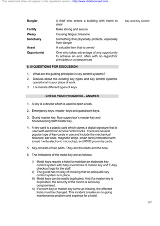 Key and Key Control
117
Burglar A thief who enters a building with intent to
steal
Fortify Make strong and secure
Weary Causing fatigue; tiresome
Sanctuary Something that physically protects, especially
from danger
Asset A valuable item that is owned
Opportunist One who takes advantage of any opportunity
to achieve an end, often with no regard for
principles or consequences
8.10 QUESTIONS FOR DISCUSSION
1. What are the guiding principles in key control systems?
2. Discuss about the existing key types and key control systems
operational in your place of work.
3. Enumerate different types of keys.
CHECK YOUR PROGRESS - ANSWER
1. A key is a device which is used to open a lock.
2. Emergency keys, master keys and guestroom keys.
3. Grand master key, floor supervisor’s master key and
housekeeping staff master key.
4. A key-card is a plastic card which stores a digital signature that is
used with electronic access control locks. There are several
popular type of key-cards in use and include the mechanical
holecard, bar code, magnetic stripe, smart card (embedded with
a read / write electronic microchip), and RFID proximity cards.
5. Key consists of two parts. They are the blade and the bow.
6. The limitations of the metal key are as follows:
i) Metal keys require a hotel to maintain an elaborate key
control system with daily inventories of master key and E-Key
checkout logs for the staff.
ii) The guest has no way of knowing that an adequate key
control system is in place.
iii) Metal keys can be easily duplicated. And if a master key is
duplicated, the security of the rooms is seriously
compromised.
iv) If a room key or master key turns up missing, the affected
locks must be changed. This incident creates an on-going
maintenance problem and expense for a hotel.
This watermark does not appear in the registered version - http://www.clicktoconvert.com
 