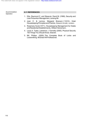 Accommodation
Operation
118
8.11 REFERENCES
1. Ellis, Raymond C. and Stipanuk, David M. (1999), Security and
Loss Prevention Management, Lansing MI.
2. Joan C. & Lennox, Margaret Branson ( 1 9 6 9 ) , Hotel
Housekeeping Principles and Practice, Edward Arnold, London.
3. Rosemary Hurst (1971), Housekeeping Management for Hotels
and Residential Establishments, William Heinemann.
4. Louis A. Tyska, Lawrence J. Fennelly (2000), Physical Security
150 Things You Should Know, Elsevier.
5. Bill Phillips (2005), The Complete Book of Locks and
Locksmithing, McGraw-Hill Professional.
This watermark does not appear in the registered version - http://www.clicktoconvert.com
 