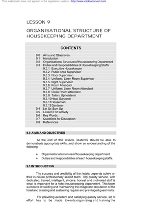 LESSON 9
ORGANISATIONAL STRUCTURE OF
HOUSEKEEPING DEPARTMENT
CONTENTS
9.0 Aims and Objectives
9.1 Introduction
9.2 OrganisationalStructureofHousekeepingDepartment
9.3 Duties and Responsibilities of Housekeeping Staffs
9.3.1 Executive Housekeeper
9.3.2 Public Area Supervisor
9.3.3 Floor Supervisor
9.3.4 Uniform / Linen Room Supervisor
9.3.5 Night Supervisor
9.3.6 Room Attendant
9.3.7 Uniform / Linen Room Attendant
9.3.8 Cloak Room Attendant
9.3.9 Tailor / Upholsterer
9.3.10Head Gardener
9.3.11Houseman
9.3.12Gardener
9.4 Let Us Sum Up
9.5 Lesson End Activity
9.6 Key Words
9.7 Questions for Discussion
9.8 References
9.0 AIMS AND OBJECTIVES
At the end of this lesson, students should be able to
demonstrate appropriate skills, and show an understanding of the
following:
Ø Organisationalstructureofhousekeepingdepartment
Ø Duties and responsibilities of each housekeeping staffs.
9.1 INTRODUCTION
The success and credibility of the hotels depends solely on
their in-house professionally skilled team. Top quality service, with
dedicated, trained, intelligent, sincere, honest and motivated staff is
what is important for a hotel housekeeping department. This team
succeeds in building and maintaining the image and reputation of the
hotel and creating and sustaining regular and previlaged guest visits.
For providing excellent and satisfying quality service, lot of
effort has to be made towards organizing and training the
This watermark does not appear in the registered version - http://www.clicktoconvert.com
 
