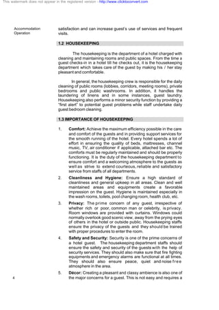 Accommodation
Operation
4
satisfaction and can increase guest’s use of services and frequent
visits.
1.2 HOUSEKEEPING
The housekeeping is the department of a hotel charged with
cleaning and maintaining rooms and public spaces. From the time a
guest checks-in in a hotel till he checks out, it is the housekeeping
department which takes care of the guest by making his / her stay
pleasant and comfortable.
In general, the housekeeping crew is responsible for the daily
cleaning of public rooms (lobbies, corridors, meeting rooms), private
bedrooms and public washrooms. In addition, it handles the
laundering of linens and in some instances, guest laundry.
Housekeeping also performs a minor security function by providing a
“first alert” to potential guest problems while staff undertake daily
guest bedroom cleaning.
1.3 IMPORTANCE OF HOUSEKEEPING
1. Comfort: Achieve the maximum efficiency possible in the care
and comfort of the guests and in providing support services for
the smooth running of the hotel. Every hotel spends a lot of
effort in ensuring the quality of beds, mattresses, channel
music, TV, air conditioner if applicable, attached bar etc. The
comforts must be regularly maintained and should be properly
functioning. It is the duty of the housekeeping department to
ensure comfort and a welcoming atmosphere to the guests as
well as strive to extend courteous, reliable and satisfactory
service from staffs of all departments.
2. Cleanliness and Hygiene: Ensure a high standard of
cleanliness and general upkeep in all areas. Clean and well
maintained areas and equipments create a favorable
impression on the guest. Hygiene is maintained especially in
the wash rooms, toilets, pool changing room, health club, etc.
3. Privacy: The prime concern of any guest, irrespective of
whether rich or poor, common man or celebrity, is privacy.
Room windows are provided with curtains. Windows could
normally overlook good scenic view, away from the prying eyes
of others in the hotel or outside public. Housekeeping staffs
ensure the privacy of the guests and they should be trained
with proper procedures to enter the room.
4. Safety and Security: Security is one of the prime concerns of
a hotel guest. The housekeeping department staffs should
ensure the safety and security of the guests with the help of
security services. They should also make sure that fire fighting
equipments and emergency alarms are functional at all times.
They should also ensure peace, quiet and noise free
atmosphere in the area.
5. Décor: Creating a pleasant and classy ambience is also one of
the major concerns for a guest. This is not easy and requires a
This watermark does not appear in the registered version - http://www.clicktoconvert.com
 