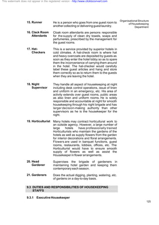 Organisational Structure
of Housekeeping
Department
125
15. Runner He is a person who goes from one guest room to
another collecting or delivering guest laundry.
16. Clack Room
Attendants
Cloak room attendants are persons responsible
for the supply of clean dry towels, soaps and
perfumeries, prescribed by the management for
the guest rooms.
17. Hat-
Checkers
This is a service provided by superior hotels in
cold climates. A hat-check room is where hat
and heavy overcoats are deposited by guests as
soon as they enter the hotel lobby so as to spare
them the inconvenience of carrying them around
in the hotel. The hat-checker would carefully
label these guest articles and hang and store
them correctly so as to return them to the guests
when they are leaving the hotel.
18. Night
Supervisor
They handle all aspect of housekeeping at night
including desk control operations, issue of linen
and uniform in an emergency, etc. His area of
activity extends over guest rooms, public areas
as also linen and uniform rooms. He is solely
responsible and accountable at night for smooth
housekeeping through his night brigade and has
larger decision-making authority than other
supervisors as he is the housekeeper for the
night.
19. Horticulturist Many hotels may contract horticultural work to
an outside agency. However, a large number of
large hotels have professionally trained
Horticulturists who maintain the gardens of the
hotels as well as supply flowers from the garden
for interior decorations and floral arrangements.
Flowers are used in banquet functions, guest
rooms, restaurants, lobbies, offices, etc. The
Horticulturist would have to ensure smooth
supply of flowers as well as assist the
Housekeeper in flower arrangements.
20. Head
Gardener
Supervises the brigade of gardeners in
maintaining hotel garden and keeping them
contemporary each season.
21. Gardeners Does the actual digging, planting, watering, etc.
of gardens on a day-to-day basis.
9.3 DUTIES AND RESPONSIBILITIES OF HOUSEKEEPING
STAFFS
9.3.1 ExecutiveHousekeeper
This watermark does not appear in the registered version - http://www.clicktoconvert.com
 
